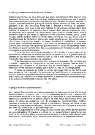 A execução do secretário de transportes de Niterói
Antes de ser internado eu havia percebido que alguns semáforos em Icaraí estavam meio
estranhos. Demoravam muito mais para dar passagem aos pedestres do que o habitual.
Nos meses de novembro e dezembro de 2009 (e talvez também em agosto, setembro e
outubro) ficou claro para mim que alguns sinais de trânsito do bairro de Icaraí, em Niterói,
passaram a ter uma propensão muito forte a dificultar a travessia de pedestres.
Esperávamos por muito mais tempo que o habitual. Os semáforos demoravam tanto para
autorizar a passagem de pedestres que a maioria deles não os respeitavam mais.
Atravessavam a rua na frente dos carros mesmo. Isso ocorreu no sinal de trânsito entre a
saída do Campo de São Bento e a agência da Caixa Econômica Federal, na rua Gavião
Peixoto; ocorreu também pertinho de minha casa, no sinal da Rua João Pessoa com a
Rua Domingues de Sá; também ocorreu em outros semáforos que, por coincidência ou
não, fizeram parte de meu itinerário na época. Considerei a possibilidade de estarem
criando essa confusão nos semáforos com a intuito de me fazer explodir em fúria. Eles
queriam reunir todos os sinais possíveis que indicassem ser eu um desequilibrado mental.
Isso faria com que um número maior de pessoas descartassem minhas denúncias como a
invenção de uma mente perturbada.
Poucos dias após minha nova internação no HPJ, a mídia noticiou a execução do
secretário de transportes de Niterói. Na época os jornais e a TV sugeriram que seu
assassinato teria relação com a máfia das vans ou com o crime organizado, mas ao que
me consta, nada ficou definitivamente esclarecido.
O Sr. Agnóstico se surpreendeu com a notícia da execução. Ele me disse que
conhecia o secretário de transportes e eu falei sobre a possível relação entre o
assassinato do secretário e as denúncias que eu estava fazendo. O Sr. Agnóstico
considerou minha opinião sem mostrar grande surpresa, mas um respeito prudente.
A notícia da execução do infeliz me deixou apreensivo. Hoje eu não tenho mais
tanta certeza de que o secretário de transportes de Niterói fora morto numa queima de
arquivo para evitar que pudesse chamar a atenção da sociedade para minhas denúncias.
Mas a notícia de sua execução me fez acreditar que o mesmo pudesse acontecer comigo.
E eu não queria morrer antes de educar meu filho Sólon.
***
A gangue do filho da desembargadora
Um moleque fora internado na mesma época que eu. Acho que ele era filho de uma
desembargadora, ou alguma coisa do tipo. S1 aparentava temê-lo, mas o moleque não
me assustava. Havia um outro rapaz, colega de S1, com quem eu muito simpatizava. Ele
estava quase sempre com um sorriso amigável no rosto, falava sem levantar a voz, não
usava de ironias ou sarcasmos, nem de ameaças ou constrangimentos. Também
mostrava importar-se com outras pessoas e manifestava interesse por jogos, o que
denotava alguma propensão pelo gosto de raciocinar e aprender. Por não me lembrar de
seu nome vou chamá-lo de S2, pois era colega de S1.
S1 e S2 aparentavam formar uma pequena quadrilha sob a chefia do moleque filho
da desembargadora. O linguajar e a forma de se cumprimentarem aparentavam ser
próprios de criminosos. Havia um cumprimento no qual o moleque dizia “Sempre vivo!
Nunca morto!” e ao mesmo tempo apertava a mão do outro de um modo característico.
Eric Campos Bastos Guedes 167 O Povo Cego e as Farsas do Poder
 