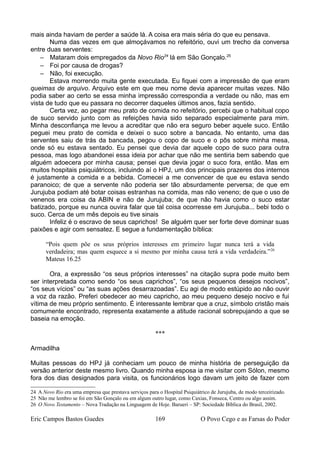 mais ainda haviam de perder a saúde lá. A coisa era mais séria do que eu pensava.
Numa das vezes em que almoçávamos no refeitório, ouvi um trecho da conversa
entre duas serventes:
– Mataram dois empregados da Novo Rio24
lá em São Gonçalo.25
– Foi por causa de drogas?
– Não, foi execução.
Estava morrendo muita gente executada. Eu fiquei com a impressão de que eram
queimas de arquivo. Arquivo este em que meu nome devia aparecer muitas vezes. Não
podia saber ao certo se essa minha impressão correspondia a verdade ou não, mas em
vista de tudo que eu passara no decorrer daqueles últimos anos, fazia sentido.
Certa vez, ao pegar meu prato de comida no refeitório, percebi que o habitual copo
de suco servido junto com as refeições havia sido separado especialmente para mim.
Minha desconfiança me levou a acreditar que não era seguro beber aquele suco. Então
peguei meu prato de comida e deixei o suco sobre a bancada. No entanto, uma das
serventes saiu de trás da bancada, pegou o copo de suco e o pôs sobre minha mesa,
onde só eu estava sentado. Eu pensei que devia dar aquele copo de suco para outra
pessoa, mas logo abandonei essa ideia por achar que não me sentiria bem sabendo que
alguém adoecera por minha causa; pensei que devia jogar o suco fora, então. Mas em
muitos hospitais psiquiátricos, incluindo aí o HPJ, um dos principais prazeres dos internos
é justamente a comida e a bebida. Comecei a me convencer de que eu estava sendo
paranoico; de que a servente não poderia ser tão absurdamente perversa; de que em
Jurujuba podiam até botar coisas estranhas na comida, mas não veneno; de que o uso de
venenos era coisa da ABIN e não de Jurujuba; de que não havia como o suco estar
batizado, porque eu nunca ouvira falar que tal coisa ocorresse em Jurujuba... bebi todo o
suco. Cerca de um mês depois eu tive sinais
Infeliz é o escravo de seus caprichos! Se alguém quer ser forte deve dominar suas
paixões e agir com sensatez. E segue a fundamentação bíblica:
“Pois quem põe os seus próprios interesses em primeiro lugar nunca terá a vida
verdadeira; mas quem esquece a si mesmo por minha causa terá a vida verdadeira.”26
Mateus 16.25
Ora, a expressão “os seus próprios interesses” na citação supra pode muito bem
ser interpretada como sendo “os seus caprichos”, “os seus pequenos desejos nocivos”,
“os seus vícios” ou “as suas ações desarrazoadas”. Eu agi de modo estúpido ao não ouvir
a voz da razão. Preferi obedecer ao meu capricho, ao meu pequeno desejo nocivo e fui
vítima de meu próprio sentimento. É interessante lembrar que a cruz, símbolo cristão mais
comumente encontrado, representa exatamente a atitude racional sobrepujando a que se
baseia na emoção.
***
Armadilha
Muitas pessoas do HPJ já conheciam um pouco de minha história de perseguição da
versão anterior deste mesmo livro. Quando minha esposa ia me visitar com Sólon, mesmo
fora dos dias designados para visita, os funcionários logo davam um jeito de fazer com
24 A Novo Rio era uma empresa que prestava serviços para o Hospital Psiquiátrico de Jurujuba, de modo terceirizado.
25 Não me lembro se foi em São Gonçalo ou em algum outro lugar, como Caxias, Fonseca, Centro ou algo assim.
26 O Novo Testamento – Nova Tradução na Linguagem de Hoje. Barueri – SP: Sociedade Bíblica do Brasil, 2002.
Eric Campos Bastos Guedes 169 O Povo Cego e as Farsas do Poder
 
