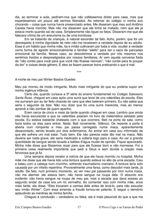 dia, ao terminar a aula, pediram-nos que não voltássemos direto para casa, mas que
esperássemos um pouco até sermos liberados. Ao retornar do colégio vi minha avó
chorando – coisa que nunca havia presenciado antes. Me disseram que meu avô Antônio
Caxeta havia morrido. Mas não me disseram que ele tinha se matado, nem que ele já
estava morto quando saí de casa. Simplesmente não liguei os fatos. Disseram-me que ele
falecera vítima de um aneurisma ou de uma trombose.
Em se tratando de crianças, é natural esconder tal fato. Acho, porém, que foi um
desrespeito à minha dignidade de neto não me revelarem a verdade depois de eu adulto.
Esse é um hábito que minha mãe, tia e irmão cultivaram por toda a vida: ocultar a verdade
como forma de agredir emocionalmente o familiar “eleito” para ser o saco de pancadas
emocional da família. Nesse caso, ao descobrimos a verdade por nós mesmos nos
sentimos traídos e desprestigiados por nossos familiares. Aí vem aquela conversa fiada
de “não contei para você para que você não ficasse nervoso”; “não contei para te poupar
da dor” e coisas deste gênero. E eles se fazem parecer bons praticando o que é mal.
***
A morte de meu pai Winter Bastos Guedes
Meu pai morreu de modo intrigante. Muito mais intrigante do que eu poderia supor em
minha ingênua infância.
Certo dia, quando cursava a 5ª série do ensino fundamental no Colégio Salesiano
Santa Rosa, cheguei em casa após uma surra que levei de uns valentões da escola. Eles
me surraram por eu ter feito chacota do cara que eles bateram primeiro. Eu não sabia que
seria o segundo da lista. Não vou dizer que foi uma surra merecida, mas ao menos
aprendi a não zombar de quem apanha.
Eram cerca de cinco e meia da tarde quando cheguei em casa. Lembro que ainda
não havia escurecido e que os valentões pisaram no livro de matemática adotado pela
escola. Eu estava bastante chateado com o que ocorrera. Bati na porta da sala, como
fazia todos os dias para entrar. Nada. Bati novamente. Silêncio. De repente a porta é
aberta num rompante e meu pai passa carregado numa maca, aparentemente
desacordado, sendo levado por dois enfermeiros. Ao entrar em casa sou informado de
que ele sofrera um mal estar. Tudo bem. Ele não parecia estar tão mal na maca. Não
deveria ser nada grave, ele seria medicado e voltaria logo para a casa. Ao ver a grande
quantidade de sangue sendo lavada a baldes d’água mudei de opinião. Fiquei apavorado.
Minha mãe disse que fôssemos rezar para que ele ficasse bom e não morresse. Foi a
primeira coisa realmente importante que pedi a Deus e sem dúvida a oração mais
fervorosa que já fiz.
Uma semana depois recebo a notícia de que ele havia morrido no hospital. Minha
mãe me disse que ele havia tido uma tontura quando estava no alto de uma escada. Caiu
e bateu com a cabeça num murinho, sofrendo traumatismo craniano. A tontura teria sido
causada por um infarto repentino. Provavelmente uma farsa, como descobri mais tarde, já
adulto. De fato, num primeiro momento, ao ver meu pai passando por mim numa maca,
não me alarmei: ele estava bem, não havia sangue na roupa dele. O absurdo era
evidente: não havia sangue na roupa de meu pai, mas a escada que dava acesso ao
segundo andar da casa era um rio vermelho. Ao comentar isso com minha mãe, anos
mais tarde, ela disse: “Eles trocaram a camisa dele antes de levá-lo, para não assustar
seu irmão Winter”. Com essa emenda a fraude tornou-se patente. E segue o demônio
aplaudindo as mentiras de minha família.
Cheguei à conclusão – verdadeira ou falsa, ela é mais plausível do que a que me
Eric Campos Bastos Guedes 17 O Povo Cego e as Farsas do Poder
 