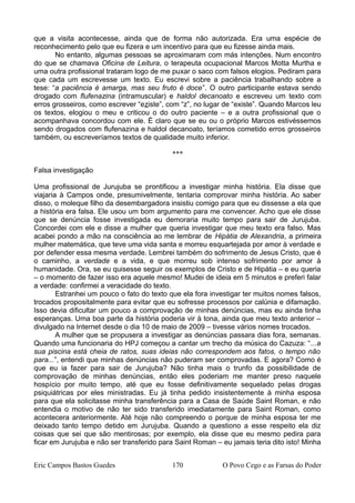 que a visita acontecesse, ainda que de forma não autorizada. Era uma espécie de
reconhecimento pelo que eu fizera e um incentivo para que eu fizesse ainda mais.
No entanto, algumas pessoas se aproximaram com más intenções. Num encontro
do que se chamava Oficina de Leitura, o terapeuta ocupacional Marcos Motta Murtha e
uma outra profissional trataram logo de me puxar o saco com falsos elogios. Pediram para
que cada um escrevesse um texto. Eu escrevi sobre a paciência trabalhando sobre a
tese: “a paciência é amarga, mas seu fruto é doce”. O outro participante estava sendo
drogado com flufenazina (intramuscular) e haldol decanoato e escreveu um texto com
erros grosseiros, como escrever “eziste”, com “z”, no lugar de “existe”. Quando Marcos leu
os textos, elogiou o meu e criticou o do outro paciente – e a outra profissional que o
acompanhava concordou com ele. É claro que se eu ou o próprio Marcos estivéssemos
sendo drogados com flufenazina e haldol decanoato, teríamos cometido erros grosseiros
também, ou escreveríamos textos de qualidade muito inferior.
***
Falsa investigação
Uma profissional de Jurujuba se prontificou a investigar minha história. Ela disse que
viajaria à Campos onde, presumivelmente, tentaria comprovar minha história. Ao saber
disso, o moleque filho da desembargadora insistiu comigo para que eu dissesse a ela que
a história era falsa. Ele usou um bom argumento para me convencer. Acho que ele disse
que se denúncia fosse investigada eu demoraria muito tempo para sair de Jurujuba.
Concordei com ele e disse a mulher que queria investigar que meu texto era falso. Mas
acabei pondo a mão na consciência ao me lembrar de Hipátia de Alexandria, a primeira
mulher matemática, que teve uma vida santa e morreu esquartejada por amor à verdade e
por defender essa mesma verdade. Lembrei também do sofrimento de Jesus Cristo, que é
o caminho, a verdade e a vida, e que morreu sob intenso sofrimento por amor à
humanidade. Ora, se eu quisesse seguir os exemplos de Cristo e de Hipátia – e eu queria
– o momento de fazer isso era aquele mesmo! Mudei de ideia em 5 minutos e preferi falar
a verdade: confirmei a veracidade do texto.
Estranhei um pouco o fato do texto que ela fora investigar ter muitos nomes falsos,
trocados propositalmente para evitar que eu sofresse processos por calúnia e difamação.
Isso devia dificultar um pouco a comprovação de minhas denúncias, mas eu ainda tinha
esperanças. Uma boa parte da história poderia vir à tona, ainda que meu texto anterior –
divulgado na Internet desde o dia 10 de maio de 2009 – tivesse vários nomes trocados.
A mulher que se propusera a investigar as denúncias passara dias fora, semanas.
Quando uma funcionaria do HPJ começou a cantar um trecho da música do Cazuza: “...a
sua piscina está cheia de ratos, suas ideias não correspondem aos fatos, o tempo não
para...”, entendi que minhas denúncias não puderam ser comprovadas. E agora? Como é
que eu ia fazer para sair de Jurujuba? Não tinha mais o trunfo da possibilidade de
comprovação de minhas denúncias, então eles poderiam me manter preso naquele
hospício por muito tempo, até que eu fosse definitivamente sequelado pelas drogas
psiquiátricas por eles ministradas. Eu já tinha pedido insistentemente à minha esposa
para que ela solicitasse minha transferência para a Casa de Saúde Saint Roman, e não
entendia o motivo de não ter sido transferido imediatamente para Saint Roman, como
acontecera anteriormente. Até hoje não compreendo o porque de minha esposa ter me
deixado tanto tempo detido em Jurujuba. Quando a questiono a esse respeito ela diz
coisas que sei que são mentirosas; por exemplo, ela disse que eu mesmo pedira para
ficar em Jurujuba e não ser transferido para Saint Roman – eu jamais teria dito isto! Minha
Eric Campos Bastos Guedes 170 O Povo Cego e as Farsas do Poder
 