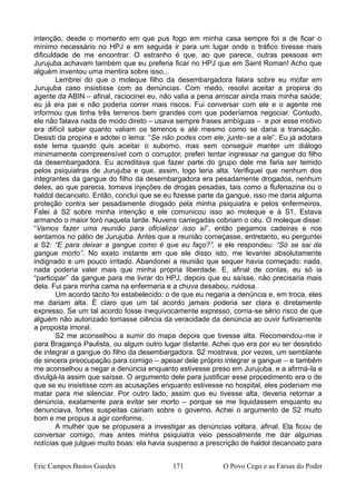 intenção, desde o momento em que pus fogo em minha casa sempre foi a de ficar o
mínimo necessário no HPJ e em seguida ir para um lugar onde o tráfico tivesse mais
dificuldade de me encontrar. O estranho é que, ao que parece, outras pessoas em
Jurujuba achavam também que eu preferia ficar no HPJ que em Saint Roman! Acho que
alguém inventou uma mentira sobre isso...
Lembrei do que o moleque filho da desembargadora falara sobre eu mofar em
Jurujuba caso insistisse com as denúncias. Com medo, resolvi aceitar a propina do
agente da ABIN – afinal, raciocinei eu, não valia a pena arriscar ainda mais minha saúde;
eu já era pai e não poderia correr mais riscos. Fui conversar com ele e o agente me
informou que tinha três terrenos bem grandes com que poderíamos negociar. Contudo,
ele não falava nada de modo direto – usava sempre frases ambíguas – e por esse motivo
era difícil saber quanto valiam os terrenos e até mesmo como se daria a transação.
Desisti da propina e adotei o lema: “Se não podes com ele, junte-se a ele”. Eu já adotara
este lema quando quis aceitar o suborno, mas sem conseguir manter um diálogo
minimamente compreensível com o corruptor, preferi tentar ingressar na gangue do filho
da desembargadora. Eu acreditava que fazer parte do grupo dele me faria ser temido
pelos psiquiatras de Jurujuba e que, assim, logo teria alta. Verifiquei que nenhum dos
integrantes da gangue do filho da desembargadora era pesadamente drogados, nenhum
deles, ao que parecia, tomava injeções de drogas pesadas, tais como a flufenazina ou o
haldol decanoato. Então, conclui que se eu fizesse parte da gangue, isso me daria alguma
proteção contra ser pesadamente drogado pela minha psiquiatra e pelos enfermeiros.
Falei à S2 sobre minha intenção e ele comunicou isso ao moleque e à S1. Estava
armando o maior toró naquela tarde. Nuvens carregadas cobriam o céu. O moleque disse:
“Vamos fazer uma reunião para oficializar isso aí”, então pegamos cadeiras e nos
sentamos no pátio de Jurujuba. Antes que a reunião começasse, entretanto, eu perguntei
a S2: “E para deixar a gangue como é que eu faço?”, e ele respondeu: “Só se sai da
gangue morto”. No exato instante em que ele disso isto, me levantei absolutamente
indignado e um pouco irritado. Abandonei a reunião que sequer havia começado: nada,
nada poderia valer mais que minha própria liberdade. E, afinal de contas, eu só ia
“participar” da gangue para me livrar do HPJ, depois que eu saísse, não precisaria mais
dela. Fui para minha cama na enfermaria e a chuva desabou, ruidosa.
Um acordo tácito foi estabelecido: o de que eu negaria a denúncia e, em troca, eles
me dariam alta. É claro que um tal acordo jamais poderia ser clara e diretamente
expresso. Se um tal acordo fosse inequivocamente expresso, corria-se sério risco de que
alguém não autorizado tomasse ciência da veracidade da denúncia ao ouvir furtivamente
a proposta imoral.
S2 me aconselhou a sumir do mapa depois que tivesse alta. Recomendou-me ir
para Bragança Paulista, ou algum outro lugar distante. Achei que era por eu ter desistido
de integrar a gangue do filho da desembargadora. S2 mostrava, por vezes, um semblante
de sincera preocupação para comigo – apesar dele próprio integrar a gangue – e também
me aconselhou a negar a denúncia enquanto estivesse preso em Jurujuba, e a afirmá-la e
divulgá-la assim que saísse. O argumento dele para justificar esse procedimento era o de
que se eu insistisse com as acusações enquanto estivesse no hospital, eles poderiam me
matar para me silenciar. Por outro lado, assim que eu tivesse alta, deveria retomar a
denúncia, exatamente para evitar ser morto – porque se me liquidassem enquanto eu
denunciava, fortes suspeitas cairiam sobre o governo. Achei o argumento de S2 muito
bom e me propus a agir conforme.
A mulher que se propusera a investigar as denúncias voltara, afinal. Ela ficou de
conversar comigo, mas antes minha psiquiatra veio pessoalmente me dar algumas
notícias que julguei muito boas: ela havia suspenso a prescrição de haldol decanoato para
Eric Campos Bastos Guedes 171 O Povo Cego e as Farsas do Poder
 