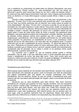 mim e substituíra os comprimidos de haldol pelos de Zyprexa (Olanzapina), que eram
menos agressivos. Pensei comigo: “É... eles perceberam que não vou insistir em
denunciar o governo (pelo menos aqui dentro he, he, he!) e estão me tratando melhor!”.
Eu achei que meu plano estava funcionando muito bem, mas a máquina governamental é
como um demônio, e é muito difícil enganar o próprio Leviatã. Afinal, o diabo é o pai da
mentira.
Quando a falsa investigadora me chamou numa sala para conversarmos a sós,
perguntou: “E então, Eric? O que você pretende dizer quando tiver alta?”, e eu respondi:
“Eu vou dizer que minhas denúncias são um absurdo, que muitas coisas ali podem ter
outra interpretação!”, Ela disse: “Tá bom, Eric” e encerrou a reunião. Eu saí da sala e fui
acometido por uma sede repentina e muito intensa. Para piorar, aceitei um biscoito que
um dos internos do HPJ me ofereceu. Minha boca estava tão seca que tive dificuldade em
mastigar e engolir o biscoito. Me preocupei um pouco com o aparelho celular que ela
jogara sobre a mesa de modo furtivo antes de iniciar a reunião. Ele aparentava estar
desligado, mas essa aparência poderia não corresponder a verdade. Ademais, ela poderia
ter gravado minhas palavras usando outro aparelho que não o celular. Procurei me
despreocupar, racionalizando, mas minhas suspeitas confirmavam-se. Um tempo depois
minha psiquiatra me prescreveu um estabilizante de humor, o que contrariava o trato
implícito de que eu não denunciaria e em troca eles não me drogariam tanto. O próprio
enfermeiro que me deu o estabilizador de humor comentou: “É, rapaz! Alta agora só ano
que vem!”. Estávamos em fevereiro ainda! Um terror silencioso tomou conta de mim. E
qualquer acusação que eu fizesse contra o governo naquela ocasião seria absolutamente
neutralizada pela tal gravação. Se eu viesse a morrer ou se perdesse minha saúde
definitivamente, o governo sairia incólume.
Fui conversar com o agente 10, que se mostrara solícito quanto a minhas
colocações, mas ao pedir a ele que interviesse junto à minha psiquiatra para que ela
tirasse o estabilizador de humor, ele disse algo como: “Cara, todo mundo sabe que
música é o melhor que tem para melhorar o humor. Eu gosto do NX-Zero”. A referência ao
NX-Zero foi um modo de dizer que não teria mais que fazer nada por mim27
.
***
Transferência para Saint Roman
Minha esposa relutou bastante em me transferir para Saint Roman. Quando o fez, parecia
estar executando uma operação de guerra, como se tomasse uma série de precauções
que julgava necessárias para que alguém de Jurujuba consentisse com minha
transferência. Isso era estranho, porque, ao que me consta, a transferência para outro
hospício não tem que passar pela aprovação de ninguém: essa é uma decisão da família
do paciente.
Decidiu-se que eu seria transferido para Saint Roman. Não havia nenhuma
ambulância em Jurujuba que pudesse me levar naquele momento, mas era importante
que eu saísse o quanto antes. Considerou-se a possibilidade de pagar uma ambulância
para me levar para Saint Roman, mas isso sairia caro. Então ficou resolvido que a
transferência seria feita de táxi mesmo. Eu achei que, por estarmos saindo de táxi,
poderíamos ir para onde quiséssemos. Não entendi porque não me levaram para um
outro lugar, onde eu pudesse realmente ficar em segurança. Meses mais tarde eu
perguntaria isso à Marcinha ou a Vanda e me responderia que não puderam fazer isso por
27 O nome NX-Zero trás três elementos de negação: o N, de não; o X, que pode ser entendido como uma censura; e o
Zero, que pode ser interpretado como uma ausência, isto é, algo muito próximo de uma negação.
Eric Campos Bastos Guedes 172 O Povo Cego e as Farsas do Poder
 