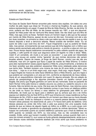 estarmos sendo vigiados. Posso estar enganado, mas acho que dificilmente elas
confirmariam ter dito tal coisa.
***
Estadia em Saint Roman
Na Casa de Saúde Saint Roman encontrei pelo menos dois espiões. Um deles era uma
mulher de pele negra que disse ter 19 anos e chamar-se Angélica. Ao que parece, ela
estava representando um papel. O papel de filha de Hilda Shanna. De fato, se ela tinha 19
anos, poderia ser filha de Hilda, se ela tivesse nascido em 1991, o que era plausível,
apesar de Hilda poder não ter nenhuma filha dessa idade. Ela não disse que era filha de
Hilda, mas agiu como se fosse. Também havia um homem negro e alto que se fez passar
por marido de Hilda Shanna, apesar de ele nunca ter dito isso. Conversei com ele a sós
por duas ocasiões: na primeira eu disse a ele que sabia que ele era espião e que eu não
estava disposto a levar a denúncia adiante. Nessa ocasião ele também disse: “Eu só
quero de volta o que você tirou de mim”. Fiquei imaginando o que eu poderia ter tirado
dele, mas pensei, erroneamente (ao que parece) que ele tinha ligações com o tráfico que
estava sendo escrachado pela polícia a mando do governo – e punha a culpa em mim por
isso. Pouco tempo depois estávamos conversando no pátio coberto quando ele jogou, de
supetão, o café quente do copo que segurava sobre um lagarto no chão e disse “Mata,
mata! É um camaleão, ele muda a cor para se esconder.”, o que pode ser interpretado
como uma recusa em aceitar minha “garantia” de que minhas denúncias não seriam
levadas adiante. Depois de meses, já longe de Saint Roman, concluí que ele não era
traficante, mas sim um agente que fazia o papel de marido de Hilda Shanna. O motivo
para eles representarem esses papeis ligados a Hilda foi, presumivelmente, a tentativa de
me fazer acreditar que eles poderiam assassinar Hilda como retaliação pelas denúncias
que tenho feito. Também tocaram uma música de mais de 20 anos atrás no radio, uma
que dizia: “...hoje eu vi um lindo negro anjo, anjo negro, lindo anjo, negra Ângela!...” Ora,
a negra Ângela da música do radio fazia referência clara a Hilda Shanna, que era negra e
que poderia ser comparada a um anjo por mim, conforme se depreende de meus relatos.
Havia ali um esquizofrênico internado com quem fiz alguma amizade. Ele era adepto do
estudo de parapsicologia e fez algumas previsões usando um baralho comum para
Ângela. Ele previu que Ângela ganharia um carro de seu namorado. Esse ex-paciente de
Saint Roman tinha pele branca e cabelos escuros (ou pretos ou castanho escuro) e era
fumante. Não me lembro de seu nome. Ele teve saiu de Saint Roman, mas retornou cerca
de um ou dois meses depois. Um fato bastante curioso é que havia um telefone público
na ala onde eu ficava (no térreo) e esse telefone foi grampeado pela ABIN ou por
traficantes, de modo que eu liguei para o telefone que eu achava que era o de minha
esposa (um telefone fixo de final 4070 ou 4074 que tínhamos em nossa residência na Rua
Domingues de Sá, nº422) e quem atendeu foi um homem que disse que eu havia discado
o número errado. Então eu redisquei o número e a mesma pessoa atendeu a chamada.
Haviam várias pessoas me observando ali, pois a TV ficava bem perto do telefone. Uma
dessas pessoas eu ainda não tinha visto e pela sua postura tive uma suspeita muito
grande de que se tratava de alguém ligado ao tráfico ou a ABIN, ou a outro grupo com
interesse em manter a ignorância da população quanto às minhas denúncias. Talvez eu
tivesse me confundido quanto ao número telefônico (achando que o final do telefone era
4070 quando na verdade era 4074, ou vice-versa), mas eu não considerei isso na
ocasião. Então, achei que haviam invadido minha residência, porque quando falei com o
cara (do número errado(?)), ouvi vozes ao fundo gritando desesperadamente, ainda que o
som dessas vozes estivesse bastante abafado (de início achei que fosse problema no
Eric Campos Bastos Guedes 173 O Povo Cego e as Farsas do Poder
 