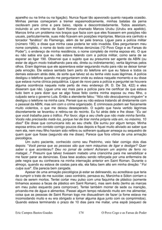 aparelho ou na linha ou na ligação). Nunca fiquei tão apavorado quanto naquela ocasião.
Minhas pernas começaram a tremer espasmodicamente, minhas batatas da perna
oscilavam para cima e para baixo, rápida e descontroladamente. Todos assistiam,
incluindo aí um interno de Saint Roman chamado Marcos Urubu (Urubu era apelido).
Marcos tinha um problema nos braços que fazia com que eles ficassem em posições não
usuais, particularmente, suas mão ficavam em posições impróprias. Marcos era canhoto e
torcedor “fanático” do Flamengo, além de ter pele branca. Liguei para a polícia militar
(número 190), e disse que minha casa poderia ter sido invadida. Eles perguntaram meu
nome completo, o nome do texto com minhas denúncias (“O Povo Cego e as Farsas do
Poder”), o endereço de minha residência, o nome completo de minha esposa etc. O que
eu não sabia era que eu não estava falando com a polícia militar, como seria de se
esperar ao ligar 190. Observei que o sujeito que eu presumira ser agente da ABIN (ou
estar de algum modo trabalhando para ela, direta ou indiretamente), vertia lágrimas pelos
olhos. Eram lágrimas que ele aparentava estar segurando muito para não se deixar tomar
pela emoção. Ele estava sentado bem perto do telefone em que eu falava e todos os
demais estavam atrás dele, de sorte que talvez só eu tenha visto suas lágrimas. A polícia
desligou o telefone quando me perguntaram onde eu estava naquele momento e eu disse
que estava numa clínica psiquiátrica. Liguei de novo para a polícia e perguntei se houvera
alguma ocorrência naquela noite perto de meu endereço (R. D. De Sá, 422) e eles
disseram que não. Liguei uma vez mais para a polícia para me certificar de que estava
tudo bem e para dizer que se algo fosse feito contra minha esposa ou meu filho, o
culpado seria o governo Lula. Então a atendente falou: “Nós não desculpamos ninguém” e
desligou o telefone na minha cara. Pensei que eu não estava tratando ali diretamente com
o pessoal da ABIN, mas sim com o crime organizado. E criminosos podem ser fisicamente
muito violentos, o que me deixou desesperado. O sujeito que havia vertido lágrimas
discretamente se levantou e retirou-se do recinto. Eu fui atrás dele e lhe disse: “Eu sei
que você trabalha para o tráfico. Por favor, diga a seu chefe que não mate minha família.
Vocês não precisarão matá-los, porque hei de tirar minha própria vida em, no máximo, 10
dias!” Ele disse que comunicaria isto ao seu chefe. Ele sumiu por algum tempo. Minha
esposa entrou em contato comigo poucos dias depois e fiquei muito aliviado ao saber que
nem ela, nem meu filho haviam sido reféns ou sofreram qualquer ameaça ou sequestro de
quem quer que fosse (segundo ela me disse). Parece que fora vítima de uma armação
psicológica.
Um outro paciente, conhecido como seu Pedrinho, veio falar comigo dois dias
depois: “Você pensa que as pessoas são que nem máquinas de ligar e desligar? Quer
saber o que aconteceu? Deu no jornal de ontem! Acharam um anjinho de ferro no
matagal...!” Presumi que talvez tivessem matado uma criancinha para me sensibilizar e
me fazer parar as denúncias. Essa tese acabou sendo reforçada por uma enfermeira de
pele negra que eu conhecera na minha internação anterior em Saint Roman. Durante o
almoço, quando eu estava de costas para ela, ela falou bem alto em minha direção: “Foi
culpa sua!”. Ela parecia bem zangada.
Apesar de uma armação psicológica já estar se delineando, eu acreditava que teria
de cumprir o trato de me suicidar, caso contrário, pensava eu, Marcinha e Sólon corriam o
risco de serem mortos. Tentei cortar meu pulso com uma faquinha de plástico (somente
tínhamos acesso a facas de plástico em Saint Roman), mas sem êxito (tenho as marcas
em meu pulso esquerdo para comprovar). Tentei também morrer de sede ou inanição,
privando-me de água e alimentos. Passei algum tempo relutando muito em me alimentar,
coisa que as pessoas de Saint Roman logo me dissuadiram de fazer (a fome estava me
incomodando muito e eu era obrigado a tomar alguma água junto com os comprimidos).
Quando estava terminando o prazo de 10 dias para me matar, uma espiã (esqueci de
Eric Campos Bastos Guedes 174 O Povo Cego e as Farsas do Poder
 