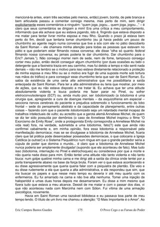 mencioná-la antes, eram três secretas pelo menos, então) jovem, bonita, de pele branca e
bem articulada passou a comentar consigo mesma, mas perto de mim, sem dirigir
explicitamente esses comentários a ninguém: “quem joga, jogou... quem joga, jogou...” – é
claro que seus comentários se dirigiam a mim! Era uma crítica a meu comportamento,
informando que ela achava que eu estava jogando, isto é, fingindo que estava disposto a
me matar para tentar livrar minha esposa e meu filho. Quando o prazo já estava bem
perto do fim, decidi que tentaria tomar chumbinho (eu já havia pedido um pouco de
chumbinho ao agente negro numa conversa que tive a sós com ele no pátio descoberto
da Saint Roman – ele chamara minha atenção para todas as pessoas que estavam no
pátio e que poderiam estar filmando nossa conversa; ele disse “olha só quanto federal
filmando nossa conversa; eu jamais poderia te dar chumbinho. Dar chumbinho para o
Eric? Jamais.”). Não consegui morrer nem de sede, nem de fome, tampouco consegui
cortar meu pulso, então decidi conseguir algum chumbinho (por duas ocasiões eu bebi o
detergente que a faxineira trazia em seu carrinho, mas fui detido a tempo e não senti nada
demais – não me lembro se o motivo para isso estava diretamente relacionado a proteção
de minha esposa e meu filho ou se o motivo era fugir de uma suposta morte sob tortura
nas mãos do tráfico) e para conseguir esse chumbinho teria que sair de Saint Roman. Eu
sabia da existência de uma certa alta administrativa que me possibilitaria a saída
antecipada de Saint Roman. Para ter a alta administrativa eu teria que mostrar, por meio
de ações, que eu não estava disposto a me tratar lá. Eu achava que ter uma atitude
absolutamente violenta e louca poderia me fazer parar no Pinel, ou sofrer
eletroconvulsoterapia (ECT) ou, ainda muito pior, ser lobotomizado (a lobotomia é uma
cirurgia que, apregoando a cura de doenças mentais – da esquizofrenia em especial –
secciona nervos cerebrais do paciente e prejudica sobremodo o funcionamento do lobo
frontal – sede do pensamento abstrato e da capacidade de planejamento, entre outras
coisas – fazendo com que o paciente lobotomizado seja um retardado mental incapaz de
trabalhos intelectuais de vulto; eu acredito que a garota alemã Anneliese Michel, de quem
se diz ter sido possuída por demônios (o caso de Anneliese Michel inspirou o filme “O
Exorcismo de Emily Rose”, onde a protagonista Emily correspondia a Anneliese Michel na
vida real) fora, na verdade, submetida a uma lobotomia, fato(?) este que ainda não
confirmei cabalmente e, em minha opinião, fora essa lobotomia a responsável pela
manifestação demoníaca; mas se se divulgasse a lobotomia de Anneliese Michel, ficaria
claro que tal prática pode desencadear possessões demoníacas, o que colocaria a Igreja
Católica (e outras!) e o Sistema Psiquiátrico num ringue em que o grande perdedor seria a
cúpula de poder que domina o mundo... é claro que a lobotomia de Anneliese Michel
nunca poderia ser amplamente divulgada! (supondo que ela aconteceu de fato). Mas tudo
isso (lobotomia, internação no Pinel e eletrochoques) eu considerava pior que a morte e
não queria nada disso para mim. Então tentei uma atitude não tanto violenta e não tanto
louca: num golpe quebrei minha cama e me dirigi até a saída da clínica onde tentei por a
porta transparente abaixo na base da força bruta. Foram ver o que estava acontecendo e
eu disse agressivamente que queria queria falar com a psiquiatra de plantão. Ela veio e
eu disse rudemente a ela que queria a alta administrativa, e ela respondeu que sim, que
iria buscar os papeis e que nesse meio tempo eu deveria ir até meu quarto com os
enfermeiros. Eu fui amarrado na cama e não tive alta nenhuma. Tomei uma injeção de
haloperidol e umas duas horas depois me desamarraram. Eu disse a mim mesmo que
fizera tudo que estava a meu alcance. Desisti de me matar e com o passar dos dias, vi
que não aconteceu nada com Marcinha nem com Sólon. Fui vítima de uma armação
psicológica, novamente.
Havia em Saint Roman uma razoável biblioteca e eu passava boa parte de meu
tempo lendo. O título de um livro me chamou a atenção: “O Mais Importante é o Amor”. Ao
Eric Campos Bastos Guedes 175 O Povo Cego e as Farsas do Poder
 
