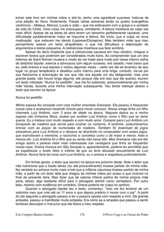 tomar este livro em minhas mãos e abri-lo, tenho uma agradável surpresa: trata-se de
uma edição do Novo Testamento. Passei várias semanas lendo os quatro evangelhos
canônicos – Mateus, Marcos, Lucas e João – que me enlevavam com a graça e a verdade
da vida do Cristo. Uma coisa me preocupava, entretanto. A leitura mostrava-se cada vez
mais difícil. Apesar de as letras da obra terem um tamanho perfeitamente razoável, uma
dificuldade paulatinamente maior se impunha à leitura. No início, pus a culpa na nova
medicação que estavam me dando (Leponex/Clozapina). Mas também notei que meu
pensamento estava um tanto atrapalhado, o que me dificultava a elaboração de
argumentos e textos pequenos. A cisticercose mostrava sua face sombria.
Apesar do dano incipiente que a cisticercose causava em meu cérebro, cheguei a
escrever textos que poderiam ser considerados muito bons. Ao compreender que um dos
internos de Saint Roman mudara o modo de me tratar para muito pior (esse interno sofria
de distúrbio bipolar, exercia a advocacia com algum sucesso, era casado, mais baixo que
eu, pele branca e sua esposa o visitou algumas vezes – certa vez ele se levantou de seu
lugar no grupo terapêutico e desafiou outro interno para uma briga; contudo, via-se por
sua fisionomia e entonação de voz que não era aquele um ato beligerante, mas uma
grande piada; não houve briga alguma, até porque não era isso que ele queria), escrevi
um texto intitulado “Nunca fui pedófilo”, que me foi subtraído, presumivelmente por minha
mãe Vanda, durante uma minha internação subsequente. Vou tentar esboçar abaixo o
texto que escrevi na época:
Nunca fui pedófilo
Minha esposa fez amizade com uma mulher chamada Greiciane. Ela passou a frequentar
nossa casa e acabamos trazendo Greice para morar conosco. Nossa amiga tinha um filho
chamado Luiz Antônio, com 3 anos de idade na época. Naquela época eu e minha
esposa não tínhamos filhos, acabei por acolher Luiz Antônio como o filho que eu tanto
queria. Eu o tratava com muito respeito e com muito amor. Comprei para Luiz Antônio um
brinquedo de madeira que servia para ensinar os números. A tardinha, costumávamos
brincar com as peças de numeradas de madeira. Também fiz download de jogos
educativos para Luiz Antônio e o deixava se divertindo no computador com esses jogos,
que exercitavam a memória, o raciocínio e conceitos como o de maior e menor, mais e
menos etc. Luiz Antônio foi o filho que eu ainda não havia tido. Mas Greiciane não era tão
amiga assim e parecia estar mais interessada nas vantagens que tinha ao frequentar
nossa casa. Greice morava em São Gonçalo e, aparentemente, poderia ter permitido que
se espalhasse o boato falso e infame de que eu teria abusado sexualmente de Luiz
Antônio. Nunca faria tal coisa com Luiz Antônio, eu o amava e respeitava profundamente.
Em linhas gerais, o texto que escrevi na época era próximo deste. Note o leitor que
não mencionei que o boato talvez (ou até provavelmente) tivesse partido de minha mãe.
Na verdade eu achava muito mais crível que a infâmia caluniosa tivesse partido de minha
mãe, a partir de um texto dela que chegou às minhas mãos por acaso e que incluirei no
final da presente obra. Mas dizer que tal calúnia infame partira de minha própria mãe
seria, talvez, algo bastante difícil para o advogado admitir como verdadeiro. Por outro
lado, mesmo com evidência em contrário, Greice poderia ter culpa no cartório.
Quando o advogado bipolar leu o texto, comentou: “Isso me fez lembrar de um
sobrinho meu que criei até os 11 anos e que depois preferiu ir morar com o pai”. A partir
do dia seguinte o advogado passou a ter a postura oposta com respeito a mim. De grande
antipatia, passou a manifestar muita simpatia. Era como se a simpatia que passou a sentir
tentasse desculpar o mal juízo que ele fizera a meu respeito.
Eric Campos Bastos Guedes 176 O Povo Cego e as Farsas do Poder
 