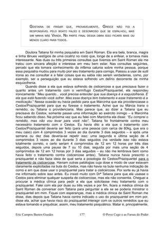 GOSTARIA DE FRISAR QUE, PROVAVELMENTE, GREICE NÃO FOI A
RESPONSÁVEL PELO BOATO FALSO E DESONROSO QUE SE ESPALHOU, MAS
SIM MINHA MÃE VANDA. NA PARTE FINAL DESSA OBRA ISSO FICARÁ MAIS OU
MENOS CLARO PARA TODOS.
Doutora Tatiana foi minha psiquiatra em Saint Roman. Ela era bela, branca, magra
e tinha tênues vestígios de uma cicatriz no rosto que, longe de a enfeiar, a tornava mais
interessante. Nas duas ou três primeiras consultas que tivemos em Saint Roman ela me
tratou com sincera afeição e interesse em meu bem estar. Nas consultas seguintes,
percebi que ela tomara conhecimento da infâmia calunia sobre minha pessoa, porque
essa psiquiatra mudou para muito pior seu tratamento para comigo. Passou a usar de sutil
ironia ao me consultar e a falar coisas que eu sabia não serem verdadeiras, como, por
exemplo, ser a perseguição que eu estava sofrendo um delírio decorrente de minha
esquizofrenia.
Quando disse a ela que estava sofrendo de cisticercose e que precisava fazer o
quanto antes um tratamento com o vermífugo Cestox/Praziquantel, ela respondeu
ironicamente: “Meu querido... você precisa entender que sua doença é a esquizofrenia. É
ela que está fazendo você sofrer. Mas essa doença tem tratamento e esse tratamento é a
medicação.” Nessa ocasião eu havia pedido para que Marcinha que ela providenciasse o
Cestox/Praziquantel para que eu fizesse o tratamento. Achei que ou Márcia traria o
remédio, ou Tatiana o providenciaria. Mas parece que, ao dizer a Tatiana que eu
precisava do Cestox, somente passei uma informação ao exército inimigo – e Marcinha
ficou sabendo disso. Na próxima vez que eu falei com Marcinha ela disse: “Eu comprei o
remédio, mas não vou levar para você não”. Tatiana foi frontalmente contra meu
necessário tratamento com o Cestox. Eu havia dito a ela que o tratamento com
Cestox/Praziquantel deveria ser feito (para uma pessoa com cerca de 80kg, que era o
meu caso) com 4 comprimidos 3 vezes ao dia durante 3 dias seguidos – e após uma
semana ou dez dias deveria-se repetir isso: uma segunda e última seção de 4
comprimidos 3 vezes ao dia durante 3 dias seguidos (na verdade isso não estava
totalmente correto, o certo seriam 4 comprimidos de 12 em 12 horas por três dias
seguidos, depois uma pausa de 7 ou 10 dias, seguida por mais uma seção de 4
comprimidos de 12 em 12 horas por 3 dias seguidos – eu não me lembrava bem como
havia feito o tratamento contra cisticercose antes). Tatiana nunca havia prescrito o
praziquantel e não fazia ideia de qual seria a posologia do Cestox/Praziquantel para o
tratamento da cisticercose. Haviam outras patologias cuja dose e modo de usar estavam
claramente explicitadas na bula do Cestox, mas não havia na bula nenhuma indicação de
como e em que dose usar o praziquantel para tratar a cisticercose. Por sorte eu já havia
me informado sobre isso antes. Eu insisti muito com Drª Tatiana para que ela usasse o
Cestox para eliminar qualquer suspeita de cisticercose, mas ela não consentia. Cheguei a
procurar a médica clínica para pedir a ela que solicitasse meu tratamento com o
praziquantel. Falei com ela por duas ou três vezes e por fim, ficara a médica clínica da
Saint Roman de conversar com Tatiana para perguntar a ela se se poderia ministrar o
praziquantel em mim. Fiquei com esperanças, mas a médica clínica de Saint Roman me
disse, dias depois que Tatiana havia contra indicado o uso do praziquantel em mim por,
disse ela, achar que havia risco do praziquantel interagir com os outros remédios que eu
estava tomando e prejudicar, assim, meu tratamento psiquiátrico. Matar é, principalmente,
Eric Campos Bastos Guedes 177 O Povo Cego e as Farsas do Poder
 
