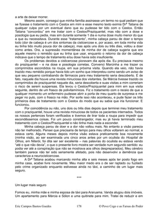 a arte de deixar morrer.
Mesmo assim, consegui que minha família assinasse um termo no qual pediam que
se fizesse o tratamento com o Cestox em mim e esse mesmo texto eximia Drª Tatiana de
qualquer culpa por um eventual dano que eu pudesse ter tido com o Cestox. Então
Tatiana “concordou” em me tratar com o Cestox/Praziquantel, mas não com a dose e
posologia que eu pedia, mas sim durante somente 1 dia e numa dose muito menor do que
a que eu necessitava. Durante esse “tratamento”, minha cabeça parou de doer o tempo
todo (dor de cabeça é um dos sintomas da cisticercose e, por acaso, em toda minha vida
eu tinha tido muito pouca dor de cabeça), mas após uns dois ou três dias, voltou a doer
como antes. Ora, a supressão momentânea de minha dor de cabeça sugeria que era
aquele mesmo o remédio que eu tinha que usar, enquanto o retorno da dor de cabeça
indicava que o tempo de tratamento e/ou dose havia sido insuficiente.
Os problemas devidos a cisticercose pioravam dia após dia. Eu precisava mesmo
do praziquantel – e na dose e posologia corretas. Convenci Marcinha a me trazer os
comprimidos escondidos na roupa, em sua próxima visita. Quando ela veio, não havia
trazido meu remédio porque havia tido um sonho que interpretou como sendo um aviso de
que seu pequeno contrabando de fármacos para meu tratamento seria descoberto. E de
fato, naquele dia houve uma revista minuciosa dos visitantes. Se Márcia tivesse trazido os
comprimidos de praziquantel naquele dia, seria descoberta e suas visitas a mim correriam
o risco de serem suspensas. Ela levou o Cestox/Praziquantel para mim em sua visita
seguinte, dentro de um frasco de polivitamínicos. Fiz o tratamento com o receio de que a
qualquer momento um enfermeiro pudesse abrir a porta de meu quarto de surpresa e me
pegar no pulo, com o frasco na mão. Por sorte isso não aconteceu, e pude fazer os três
primeiros dias de tratamento com o Cestox do modo que eu sabia que iria funcionar. E
funcionou.
Por coincidência ou não, uns dois ou três dias depois que terminei meu tratamento
com o praziquantel, houve uma revista minuciosa de todos os pacientes internados. Todos
os nossos pertences foram verificados e tivemos de tirar toda a roupa para impedir que
escondêssemos coisas. Foi um pouco constrangedor, mas eu já havia terminado meu
tratamento com o Cestox/Praziquantel e não tinha mais nada a esconder.
Minha cabeça parou de doer e a dor não voltou mais. No entanto a visão parecia
não ter melhorado. Pensei que precisaria de tempo para meu olhos voltarem ao normal, e
estava certo. Alguns meses depois minha visão estava praticamente boa novamente
(minha visão, ao ser examinada uns cinco anos antes por um oculista do Hospital de
Olhos, em Niterói, foi dita ser ser excelente – nas palavras do oculista eu estava vendo
“até o que não devia”, o que o presente livro mostra ser verdade num segundo sentido: eu
podia ver até a conspiração que não se mostrava aos olhos despreparados). Meu cérebro
também parece não ter sido seriamente afetado, pois não desenvolvi a demência que
caracteriza a neurocisticercose.
A Drª Tatiana acabou marcando minha alta e seis meses após ter posto fogo em
minha casa, acabei livre novamente. Meu maior medo era o de ser raptado ou fuzilado
pelo crime organizado enquanto estivesse ainda no táxi, a caminho de um lugar mais
seguro.
***
Um lugar mais seguro
Fomos eu, minha mãe e minha esposa de táxi para Araruama. Vanda alugou dois imóveis.
Um apartamento para Márcia e Sólon e uma quitinete para mim. Tratei de reduzir e em
Eric Campos Bastos Guedes 178 O Povo Cego e as Farsas do Poder
 