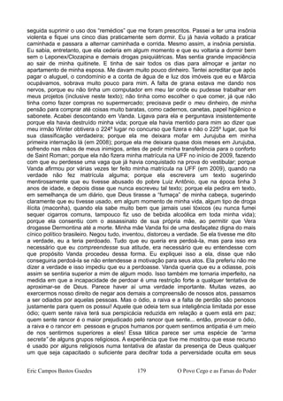 seguida suprimir o uso dos “remédios” que me foram prescritos. Passei a ter uma insônia
violenta e fiquei uns cinco dias praticamente sem dormir. Eu já havia voltado a praticar
caminhada e passara a alternar caminhada e corrida. Mesmo assim, a insônia persistia.
Eu sabia, entretanto, que ela cederia em algum momento e que eu voltaria a dormir bem
sem o Leponex/Clozapina e demais drogas psiquiátricas. Mas sentia grande impaciência
ao sair de minha quitinete. E tinha de sair todos os dias para almoçar e jantar no
apartamento de minha esposa. Me davam muito pouco dinheiro. Tentei acreditar que após
pagar o aluguel, o condomínio e a conta de água de e luz dos imóveis que eu e Márcia
ocupávamos, sobrava muito pouco para mim. A falta de grana estava me dando nos
nervos, porque eu não tinha um computador em meu lar onde eu pudesse trabalhar em
meus projetos (inclusive neste texto); não tinha como escolher o que comer, já que não
tinha como fazer compras no supermercado; precisava pedir o meu dinheiro, de minha
pensão para comprar até coisas muito baratas, como cadernos, canetas, papel higiênico e
sabonete. Acabei descontando em Vanda. Ligava para ela e perguntava insistentemente
porque ela havia destruído minha vida; porque ela havia mentido para mim ao dizer que
meu irmão Winter obtivera o 224º lugar no concurso que fizera e não o 225º lugar, que foi
sua classificação verdadeira; porque ela me deixara mofar em Jurujuba em minha
primeira internação lá (em 2008); porque ela me deixara quase dois meses em Jurujuba,
sofrendo nas mãos de meus inimigos, antes de pedir minha transferência para o conforto
de Saint Roman; porque ela não fizera minha matrícula na UFF no início de 2009, fazendo
com que eu perdesse uma vaga que já havia conquistado na prova do vestibular; porque
Vanda afirmou por várias vezes ter feito minha matrícula na UFF (em 2009), quando na
verdade não fez matrícula alguma; porque ela escrevera um texto sugerindo
mentirosamente que eu tivesse abusado do pobre Luiz Antônio, que na época tinha 3
anos de idade, e depois disse que nunca escreveu tal texto; porque ela pedira em texto,
em semelhança de um diário, que Deus tirasse a “fumaça” de minha cabeça, sugerindo
claramente que eu tivesse usado, em algum momento de minha vida, algum tipo de droga
ilícita (maconha), quando ela sabe muito bem que jamais usei tóxicos (eu nunca fumei
sequer cigarros comuns, tampouco fiz uso de bebida alcoólica em toda minha vida);
porque ela consentiu com o assassinato de sua própria mãe, ao permitir que Vera
drogasse Dermontina até a morte. Minha mãe Vanda foi de uma desfaçatez digna do mais
cínico político brasileiro. Negou tudo, inventou, distorceu a verdade. Se ela tivesse me dito
a verdade, eu a teria perdoado. Tudo que eu queria era perdoá-la, mas para isso era
necessário que eu compreendesse sua atitude, era necessário que eu entendesse com
que propósito Vanda procedeu dessa forma. Eu expliquei isso a ela, disse que não
conseguiria perdoá-la se não entendesse a motivação para seus atos. Ela preferiu não me
dizer a verdade e isso impediu que eu a perdoasse. Vanda queria que eu a odiasse, pois
assim se sentiria superior a mim de algum modo. Isso também me tornaria imperfeito, na
medida em que a incapacidade de perdoar é uma restrição forte a qualquer tentativa de
aproximar-se de Deus. Parece haver aí uma verdade importante. Muitas vezes, ao
exercermos nosso direito de negar aos demais a compreensão de nossos atos, passamos
a ser odiados por aquelas pessoas. Mas o ódio, a raiva e a falta de perdão são penosos
justamente para quem os possui! Aquele que odeia tem sua inteligência limitada por esse
ódio; quem sente raiva terá sua perspicácia reduzida em relação a quem está em paz;
quem sente rancor é o maior prejudicado pelo rancor que sente... então, provocar o ódio,
a raiva e o rancor em pessoas e grupos humanos por quem sentimos antipatia é um meio
de nos sentirmos superiores a eles! Essa tática parece ser uma espécie de “arma
secreta” de alguns grupos religiosos. A experiência que tive me mostrou que esse recurso
é usado por alguns religiosos numa tentativa de afastar da presença de Deus qualquer
um que seja capacitado o suficiente para decifrar toda a perversidade oculta em seus
Eric Campos Bastos Guedes 179 O Povo Cego e as Farsas do Poder
 