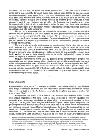contaram – de que meu pai havia sido morto pela ditadura. O ano era 1983 e vivíamos
ainda sob o jugo explícito da tirania militar que, embora mais branda do que nas duas
décadas anteriores, ainda podia fazer o que bem entendesse com a população. A farsa
toda seria para encobrir um crime horrendo, que de outro modo teria se tornado um
escândalo, visto ser meu pai um ex-militar honesto ao extremo, pessoa instruída e culta
ocupando posição de destaque no Ministério da Fazenda (ele trabalhava lá como
farmacêutico-bioquímico). Minha mãe deveria saber de tudo, claro. Mas teria mantido o
silêncio, mesmo após o fim da ditadura militar. Tudo isso faz sentido, mas ainda assim são
conjecturas que não pude comprovar.
Um ano após a morte de meu pai, minha mãe estava com outro companheiro. Um
chupim bebum, ignorante e boa vida. Apesar de sentir grande antipatia por ele naquela
época, hoje eu o aceito plenamente. Depois de uns 10 ou 12 anos, passei a enxergar meu
padrasto como alguém humano e amigável. Ele não tinha obrigação ou culpa nenhuma
por não atender aos requisitos que eu imaginava serem necessários a qualquer candidato
a marido de minha mãe.
Morto o chefe, a família desintegrava-se rapidamente. Minha mãe não me dava
mais atenção – eu tinha 13 anos – deixando minha criação a cargo de minha avó
Dermontina da Silva Campos e de minha tia Vera Lúcia de Campos. Vanda simplesmente
foi morar em outro lugar com Lourenço – este é o nome de meu padrasto – e com meu
irmão Winter. Não era um lugar distante, mas eu me sentia negligenciado, posto de lado
como um objeto que perdera a serventia.
Naquele momento de minha vida, eu passava pelas transformações próprias da
puberdade que se iniciava. Apesar disso, não havia sequer tido a primeira ejaculação e
sabia muito pouco sobre sexo. Só descobriria a masturbação no ano seguinte, em 1985.
Uns poucos anos antes, eu pensava que os bebês nasciam após a grande emoção da
esposa com seu casamento. Só entendi de onde vinham os bebês após assistir uma
reportagem sobre isso no Fantástico – o show da vida, programa domingueiro tradicional
da Rede Globo já naquela época.
***
Beijar uma garota
Eu queria beijar uma garota. O nome dela era Gisele. Uma menina branca e loura, filha de
uma amiga matemática de minha mãe que morava nas proximidades. Não tinha a menor
ideia de como beijá-la e não fui feliz na execução de um plano que sequer existia. Foi
meu primeiro “fora”.
Refugiei-me nos livros, onde encontrei bom material para aprender sobre coisas
que julgava importantes. Na sexta série já havia aprendido a resolver equações do
segundo grau – que eram estudadas na oitava série – e um pouco de álgebra no livro
“Álgebra I” de Augusto César Morgado e Eduardo Wagner. Nessa época frequentei um
psicólogo chamado Eduardo Nicolau que mais tarde viria a me ajudar muito, me indicando
um excelente curso de matemática: o método Kumon. Os livros não me impediram de me
sentir em desvantagem perante meus colegas, que já conheciam as meninas na
intimidade. Eu, por outro lado, sequer sabia como era o corpo nu de uma mulher. Até
então, nunca havia visto uma mulher nua, nem ao vivo nem em fotos5
. Por estranho que
5 Naquele tempo as revistas eróticas vinham embaladas num plastico preto que tapava os corpos nus das modelos,
deixando à mostra somente os títulos das revistas. Também não existiam nos jornais as figuras picantes de mulheres
seminuas, como há hoje em dia. A exibição de filmes ou programas com mulheres nuas ou em poses e trajes
provocantes era muito mais rara que nos tempos atuais. A exibição das mulheres mais sensuais e menos vestidas
ocorria em programas como O Cassino do Chacrinha e O Clube do Bolinha, mas nada comparado ao que há hoje.
Eric Campos Bastos Guedes 18 O Povo Cego e as Farsas do Poder
 
