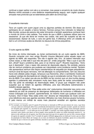 continuei a jogar xadrez com ele e a conversar, mas passei a encará-lo de modo diverso.
Mantive minha amizade a uma distância respeitosamente segura, sem cogitar qualquer
amizade mais profunda que se estendesse para além da Clínica Ego.
***
O assaltante internado
Teve um sujeito com quem joguei uma ou algumas partidas de dominó. Ele disse que
participara de um assalto a banco famoso. Famoso porque fora noticiado no telejornal.
Não duvidei, porque ele parecia não estar brincando e também aparentava conhecer bem
o mundo do crime e das cadeias. Tive receio de que a ABIN o pudesse utilizar para me
assassinar. Já que ele devia ter mortes nas costas, não seria tão suspeito se ele me
assassinasse. Apesar de tudo, o cara era gente boa. A diferença entre um cidadão de
bem e um criminoso acaba se diluindo na clausura da clínica psiquiátrica.
***
O outro agente da ABIN
No início de minha internação, eu tomei conhecimento de um outro agente da ABIN.
Quando comentei com meu amigo Ricardo Urquiza Allemand sobre aquele rapaz um
agente da ABIN, ele respondeu “Ele não é agente não, Eric. Já esteve internado aqui
outras vezes; a mãe dele é que trás ele para cá”; então perguntei: “Mas o que é que ele
tem, afinal? Qual o problema dele, para vir se internar aqui?”; Ricardo respondeu: “Acho
que é depressão”; mas o rapaz não parecia ter depressão alguma. Na verdade, parecia
não ter nenhum problema que pudesse ser interpretado como problema mental. Também
não apresentava nenhum dos traços característicos de sequelas por drogas psiquiátricas:
nenhum sinal de tiques nervosos, nem de alteração no comportamento, nem seu discurso
havia sido afetado pelas drogas, tampouco sua fisionomia, olhar e semblante mostravam
qualquer vestígio de discrepância em relação ao que é considerado normal. Para mim, ele
era da ABIN. E eu saber que ele era da ABIN me fez concluir que um dos trunfos desses
agentes é justamente eles simularem muito bem fazer parte de certas comunidades28
.
Isso faz parte da estratégia de dissimulação deles. O grupo que integram não pode
suspeitar que se tratam de agentes infiltrados, pois isso dificultaria sobremaneira o
trabalho desses agentes.
Quando alguém diz “Eles estão entre nós” costumamos interpretar isso como uma
referência ao mito da presença de alienígenas disfarçados de humanos e infiltrados em
nossa civilização que viveriam, aparentemente, do mesmo modo que qualquer outro ser
humano. Ora! A frase “Eles estão entre nós” deveria ser interpretada do modo correto:
uma referência clara aos agentes secretos infiltrados nos mais diversos grupos humanos.
É pelo menos um milhão de vezes mais plausível acreditar em agentes secretos
28 Por exemplo, em Jurujuba, tanto S1 quanto S2 já haviam se internado no HPJ um sem número de vezes, o que fazia
com que cada nova internação deles fosse considerada absolutamente normal; segundo exemplo: quando me internei
em Jurujuba pela segunda vez, encontrei lá um sujeito que havia jogado xadrez comigo numa internação anterior
nesse mesmo hospício – e eu já sabia que ele era da ABIN; 3º exemplo: em minha segunda estadia em Saint Roman
encontrei outro sujeito com quem eu havia jogado várias partidas de xadrez em minha internação anterior lá – na
época eu não sabia que ele era agente, mas ficou claro para mim que ele era agente sim, por ter tido a mesma atitude
do agente do segundo exemplo. Um 4º exemplo de agente infiltrado talvez possa ser dado por Leomir, que aos olhos
da população de Santa Maria de Campos era só mais um habitante da pacata localidade, apesar de eu desconfiar
bastante de que se trata de um agente infiltrado, fazendo-se passar por habitante comum.
Eric Campos Bastos Guedes 182 O Povo Cego e as Farsas do Poder
 