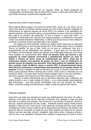 arrancar sob tortura a confissão de um inocente. Afinal, eu talvez precisasse da
“compreensão” de Vanda para sair da clínica EGO. Escrevi a carta para tentar fazer com
que Vanda me tirasse o quanto antes daquela prisão.
***
Saída da Clínica EGO e textos furtados
Minha esposa Márcia acabou me tirando da Clínica EGO. Fiquei “só” uns vinte e um ou
vinte e dois dias lá. As infames calúnias escritas por meu irmão já estavam chegando ao
conhecimento de algumas pessoas da clínica EGO e eu passara a ser destratado por
algumas pessoas. Uma servente colocou uma quantidade um pouco menor de comida em
meu prato e eu reclamei. Ela respondeu: “É isso aí mesmo, a conta está certa!” – A
expressão “a conta está certa” não era usual naquela situação, e a referência a uma certa
“conta” nos remete facilmente à Matemática, a ciência que tanto amei em minha infância e
juventude. A servente achava que sabia algo a meu respeito.
Ao chegar em minha quitinete, procurei por alguns textos meus que eu escrevera
na clínica Saint Roman e que trouxera comigo de lá. Entre esses textos, havia o intitulado
“Nunca fui pedófilo” de que já falei; havia um em que eu confessava meu erro e
arrependimento em ter esfaqueado meu padrasto – li esse texto em voz alta para a
Drª Tatiana, de Saint Roman, depois que percebi que a difamação escrita por meu irmão
havia chegado ao conhecimento dela; havia um terceiro texto que escrevi e que
propunha de modo bastante convincente e perfeitamente factível um meio de
reduzir o número de novos casos de contaminação por DST's, ainda que se
mantivesse relações com pessoas de grupos de risco e que se mantivesse um
grande número de relações e/ou parceiros. Essa ideia poderia ter impedido que um
meu cunhado, irmão de Márcia, viesse a contrair HPV. O desaparecimento desse
texto deve ter ocasionado a contaminação desnecessária de um grande número de
pessoas. É esse o resultado da ação do demônio que ocupa o corpo de minha mãe e de
tantas outras pessoas! Morte e doença para muitos, menos para os anticristos que as
causaram! Afinal, o príncipe deste mundo precisa proteger cada um de seus escravos –
que como qualquer outro escravo é um bem valioso para o senhor que o possui.
Quando eu disse anteriormente que os demônios costumam agir a distância, me
referia também a isto. A ação nefasta de Vanda – e as contaminações desnecessárias
dela decorrentes – não seria jamais considerada como um mal causado por Vanda.
Assim, o demônio protege sua fiel escrava e valida o modo de ação de seus servos.
***
Falsidade obrigatória
Hoje tenho que fingir uma simpatia por Vanda que definitivamente não tenho. Se voltar a
criticá-la, corro sério risco de ser internado novamente. Sou obrigado a fingir que está
tudo bem e a tratá-la com simpatia, mas se ela vier a viver tempo o suficiente, uns 85 ou
90 anos, acabará precisando de meu auxílio... finalmente entendi porque Vanda sempre
detestou a ideia de viver muito tempo: numa idade tão avançada ela teria muito menos
condições de manter a farsa e safar-se da ira das pessoas que destruiu. Ela também não
gosta da ideia de necessitar da ajuda de seus filhos quando sua idade lhe for penosa,
mesmo que isso seja algo natural e desejável. Após tantos anos a máscara correria o
risco de cair e sua verdadeira natureza seria revelada. A esperança de Vanda é morrer
Eric Campos Bastos Guedes 184 O Povo Cego e as Farsas do Poder
 