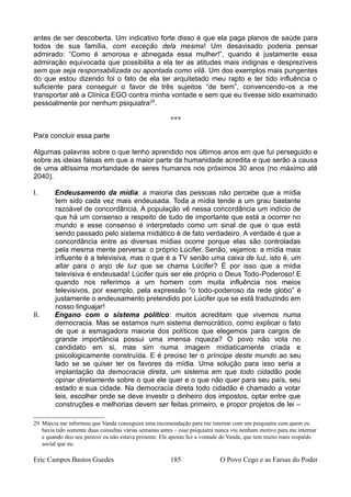 antes de ser descoberta. Um indicativo forte disso é que ela paga planos de saúde para
todos de sua família, com exceção dela mesma! Um desavisado poderia pensar
admirado: “Como é amorosa e abnegada essa mulher!”, quando é justamente essa
admiração equivocada que possibilita a ela ter as atitudes mais indignas e desprezíveis
sem que seja responsabilizada ou apontada como vilã. Um dos exemplos mais pungentes
do que estou dizendo foi o fato de ela ter arquitetado meu rapto e ter tido influência o
suficiente para conseguir o favor de três sujeitos “de bem”, convencendo-os a me
transportar até a Clínica EGO contra minha vontade e sem que eu tivesse sido examinado
pessoalmente por nenhum psiquiatra29
.
***
Para concluir essa parte
Algumas palavras sobre o que tenho aprendido nos últimos anos em que fui perseguido e
sobre as ideias falsas em que a maior parte da humanidade acredita e que serão a causa
de uma altíssima mortandade de seres humanos nos próximos 30 anos (no máximo até
2040).
I. Endeusamento da mídia: a maioria das pessoas não percebe que a mídia
tem sido cada vez mais endeusada. Toda a mídia tende a um grau bastante
razoável de concordância. A população vê nessa concordância um indício de
que há um consenso a respeito de tudo de importante que está a ocorrer no
mundo e esse consenso é interpretado como um sinal de que o que está
sendo passado pelo sistema midiático é de fato verdadeiro. A verdade é que a
concordância entre as diversas mídias ocorre porque elas são controladas
pela mesma mente perversa: o próprio Lúcifer. Senão, vejamos: a mídia mais
influente é a televisiva, mas o que é a TV senão uma caixa de luz, isto é, um
altar para o anjo de luz que se chama Lúcifer? É por isso que a mídia
televisiva é endeusada! Lúcifer quis ser ele próprio o Deus Todo-Poderoso! E
quando nos referimos a um homem com muita influência nos meios
televisivos, por exemplo, pela expressão “o todo-poderoso da rede globo” é
justamente o endeusamento pretendido por Lúcifer que se está traduzindo em
nosso linguajar!
II. Engano com o sistema político: muitos acreditam que vivemos numa
democracia. Mas se estamos num sistema democrático, como explicar o fato
de que a esmagadora maioria dos políticos que elegemos para cargos de
grande importância possui uma imensa riqueza? O povo não vota no
candidato em si, mas sim numa imagem midiaticamente criada e
psicologicamente construída. E é preciso ter o príncipe deste mundo ao seu
lado se se quiser ter os favores da mídia. Uma solução para isso seria a
implantação da democracia direta, um sistema em que todo cidadão pode
opinar diretamente sobre o que ele quer e o que não quer para seu país, seu
estado e sua cidade. Na democracia direta todo cidadão é chamado a votar
leis, escolher onde se deve investir o dinheiro dos impostos, optar entre que
construções e melhorias devem ser feitas primeiro, e propor projetos de lei –
29 Márcia me informou que Vanda conseguira uma recomendação para me internar com um psiquiatra com quem eu
havia tido somente duas consultas várias semanas antes – esse psiquiatra nunca viu nenhum motivo para me internar
e quando deu seu parecer eu não estava presente. Ele apenas fez a vontade de Vanda, que tem muito mais respaldo
social que eu.
Eric Campos Bastos Guedes 185 O Povo Cego e as Farsas do Poder
 