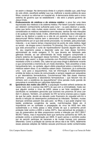 se assim o desejar. Na democracia direta é o próprio cidadão que, pela força
do voto direto, escolherá asfaltar sua rua, melhorar a escola pública de seus
filhos, construir ou reformar um hospital etc. A democracia direta será o único
sistema de governo que se estabelecerá – ela será o próprio governo de
Jesus Cristo.
III. Endeusamento de médicos e do sistema médico: o povo faz uma ideia
equivocada dos médicos e do sistema médico. Por terem cursado medicina e
por deterem conhecimento suficiente para curar – ou para destruir a saúde,
coisa que tenho visto muitas vezes ocorrer, inclusive comigo mesmo – são
considerados os médicos verdadeiros semi-deuses, isentos de más intenções
e de qualquer malícia malsã. A eles, dificilmente é atribuída clara intenção de
matar ou de destruir a saúde ou a vida de um paciente. Isso é um engano
descomunal! Minha história bem o demonstra! Há um verdadeiro surto de
hipotireoidismo por aí que está sendo provocado, na verdade, pela prescrição
indevida – e ao mesmo tempo irrepreensível do ponto de vista médico, legal
ou social – de drogas como o hormônio T4 (tiroxina). Ora, é exatamente o T4
que está provocando o surto de hipotireoidismo! Quando alguém são toma
T4, seu organismo passa a depender cada vez mais desse hormônio
administrado de modo exógeno. O T4, que deveria ser fabricado pela
glândula tireoide, ao ser administrado de modo exógeno compromete o
próprio sistema de regulagem desse hormônio. Também em psiquiatria está
ocorrendo algo assim: a droga conhecida com Rivotril/Clonazepam tem sido
receitada a torto e a direito. Ora, sabe-se que essa droga é altamente viciante
e que compromete a memória de um modo dramático. Todo ansiolítico e todo
tranquilizante tem, na verdade, algum efeito prejudicial sobre a memória e os
médicos sabem disso. E os médicos sabem disso. Outrossim, já é conhecida
uma cura para a esquizofrenia, mas tal informação é deliberadamente
omitida de todos os meios de comunicação e sempre negada por psiquiatras
e por laboratórios farmacêuticos. Convenhamos! Não são esses mesmos
senhores – psiquiatras e laboratórios farmacêuticos – que faturam rios de
dinheiro com a existência da esquizofrenia? Uma parcela muito grande de
psiquiatras é constituída por calhordas diplomados.
IV. Ignorância dos males das DST's: a população mundial sofrerá centenas de
vezes mais com o avanço das DST's do que com a criminalidade. Cada vez
que alguém contrai o vírus da AIDS, passa a ser forte candidato a ser
sacrificado no verdadeiro genocídio que ocorrerá nos próximos 30 anos (ver
item V, abaixo). Também, um portador do HIV se torna oneroso para a nação
de que faz parte, devido ao elevado custo financeiro do coquetel anti-hiv e
devido à redução do desempenho profissional do infectado. Também, muitas
doenças venéreas passam dos pais para os filhos, o que pode originar nos
bebês problemas congênitos de saúde, mal-formações fetais etc. A
importância em se combater a propagação do vírus da AIDS tem sido
subestimada e a mídia passa a ideia errada de que a camisinha provê
proteção total contra a AIDS e outras DST's. Que percentual de proteção o
uso do preservativo de látex proporciona contra a infecção por HIV? 99%?
99,9%? Talvez, mas é importante dizer que nenhuma camisinha dá 100% de
proteção contra a contaminação por AIDS. E quem pensa o contrário acaba
por se permitir participar de bacanais e de muitas transas com pessoas
diferentes. Como a proteção da camisa de vênus não é de 100%, fatalmente
essas pessoas adeptas de hábitos sexuais promíscuos serão contaminadas
Eric Campos Bastos Guedes 186 O Povo Cego e as Farsas do Poder
 