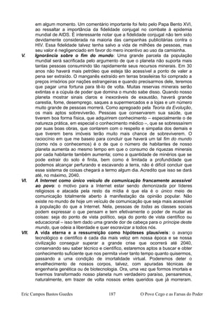em algum momento. Um comentário importante foi feito pelo Papa Bento XVI,
ao ressaltar a importância da fidelidade conjugal no combate à epidemia
mundial de AIDS. É interessante notar que a fidelidade conjugal não tem sido
devidamente considerada na maioria das campanhas publicitárias contra o
HIV. Essa fidelidade talvez tenha salvo a vida de milhões de pessoas, mas
seu valor é negligenciado em favor do mero incentivo ao uso da camisinha.
V. Ignorância sobre o fim do mundo: Uma grande parcela da população
mundial será sacrificada pelo argumento de que o planeta não suporta mais
tantas pessoas consumindo tão rapidamente seus recursos minerais. Em 30
anos não haverá mais petróleo que esteja tão acessível a ponto de valer a
pena ser extraído. O manganês extraído em terras brasileiras foi comprado a
preços irrisórios por nações estrangeiras e quando precisarmos dele, teremos
que pagar uma fortuna para tê-lo de volta. Muitas reservas minerais serão
extintas e a cúpula de poder que domina o mundo sabe disso. Quando nosso
planeta mostrar sinais claros e inexoráveis de exaustão, haverá grande
carestia, fome, desemprego, saques a supermercados e a lojas e um número
muito grande de pessoas morrerá. Como apregoado pela Teoria da Evolução,
os mais aptos sobreviverão. Pessoas que conservarem sua saúde, que
tiverem boa forma física, que adquirirem conhecimento – especialmente o de
natureza prática, em especial o conhecimento médico –, que se sobressaírem
por suas boas obras, que contarem com o respeito e simpatia dos demais e
que tiverem bens imóveis terão muito mais chance de sobreviverem. O
raciocínio em que me baseio para concluir que haverá um tal fim do mundo
(como nós o conhecemos) é o de que o número de habitantes de nosso
planeta aumenta ao mesmo tempo em que o consumo de riquezas minerais
por cada habitante também aumenta; como a quantidade de minérios que se
pode extrair do solo é finita, bem como é limitada a profundidade que
podemos alcançar perfurando e escavando a terra, não é difícil concluir que
esse sistema de coisas chegará a termo algum dia. Acredito que isso se dará
até, no máximo, 2040.
VI. A Internet como único veículo de comunicação francamente acessível
ao povo: o motivo para a Internet estar sendo demonizada por líderes
religiosos e atacada pela resto da mídia é que ela é o único meio de
comunicação totalmente aberto à manifestação da opinião popular. Não
existe no mundo de hoje um veículo de comunicação que seja mais acessível
à população do que a Internet. Nela, pessoas de todas as classes sociais
podem expressar o que pensam e tem efetivamente o poder de mudar as
coisas: seja do ponto de vista político, seja do ponto de vista científico ou
educacional – isso tem dado uma grande dor de cabeça para o príncipe deste
mundo, que odeia a liberdade e quer escravizar a todos nós.
VII. A vida eterna e a ressurreição como hipóteses plausíveis: o avanço
tecnológico e científico é cada dia mais veloz em nossa época e se nossa
civilização conseguir superar a grande crise que ocorrerá até 2040,
conservando seu saber técnico e científico, estaremos aptos a buscar e obter
conhecimento suficiente que nos permita viver tanto tempo quanto quisermos,
passando a uma condição de imortalidade virtual. Poderemos deter o
envelhecimento de nossos corpos, talvez, com apuradas técnicas de
engenharia genética ou de biotecnologia. Ora, uma vez que formos imortais e
tivermos transformado nosso planeta num verdadeiro paraíso, pensaremos,
naturalmente, em trazer de volta nossos entes queridos que já morreram.
Eric Campos Bastos Guedes 187 O Povo Cego e as Farsas do Poder
 