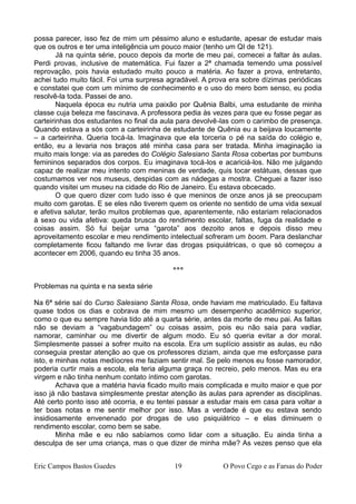 possa parecer, isso fez de mim um péssimo aluno e estudante, apesar de estudar mais
que os outros e ter uma inteligência um pouco maior (tenho um QI de 121).
Já na quinta série, pouco depois da morte de meu pai, comecei a faltar às aulas.
Perdi provas, inclusive de matemática. Fui fazer a 2ª chamada temendo uma possível
reprovação, pois havia estudado muito pouco a matéria. Ao fazer a prova, entretanto,
achei tudo muito fácil. Foi uma surpresa agradável. A prova era sobre dízimas periódicas
e constatei que com um mínimo de conhecimento e o uso do mero bom senso, eu podia
resolvê-la toda. Passei de ano.
Naquela época eu nutria uma paixão por Quênia Balbi, uma estudante de minha
classe cuja beleza me fascinava. A professora pedia às vezes para que eu fosse pegar as
carteirinhas dos estudantes no final da aula para devolvê-las com o carimbo de presença.
Quando estava a sós com a carteirinha de estudante de Quênia eu a beijava loucamente
– a carteirinha. Queria tocá-la. Imaginava que ela torceria o pé na saída do colégio e,
então, eu a levaria nos braços até minha casa para ser tratada. Minha imaginação ia
muito mais longe: via as paredes do Colégio Salesiano Santa Rosa cobertas por bumbuns
femininos separados dos corpos. Eu imaginava tocá-los e acariciá-los. Não me julgando
capaz de realizar meu intento com meninas de verdade, quis tocar estátuas, dessas que
costumamos ver nos museus, despidas com as nádegas a mostra. Cheguei a fazer isso
quando visitei um museu na cidade do Rio de Janeiro. Eu estava obcecado.
O que quero dizer com tudo isso é que meninos de onze anos já se preocupam
muito com garotas. E se eles não tiverem quem os oriente no sentido de uma vida sexual
e afetiva salutar, terão muitos problemas que, aparentemente, não estariam relacionados
à sexo ou vida afetiva: queda brusca do rendimento escolar, faltas, fuga da realidade e
coisas assim. Só fui beijar uma “garota” aos dezoito anos e depois disso meu
aproveitamento escolar e meu rendimento intelectual sofreram um boom. Para deslanchar
completamente ficou faltando me livrar das drogas psiquiátricas, o que só começou a
acontecer em 2006, quando eu tinha 35 anos.
***
Problemas na quinta e na sexta série
Na 6ª série saí do Curso Salesiano Santa Rosa, onde haviam me matriculado. Eu faltava
quase todos os dias e cobrava de mim mesmo um desempenho acadêmico superior,
como o que eu sempre havia tido até a quarta série, antes da morte de meu pai. As faltas
não se deviam a “vagabundagem” ou coisas assim, pois eu não saía para vadiar,
namorar, caminhar ou me divertir de algum modo. Eu só queria evitar a dor moral.
Simplesmente passei a sofrer muito na escola. Era um suplício assistir as aulas, eu não
conseguia prestar atenção ao que os professores diziam, ainda que me esforçasse para
isto, e minhas notas medíocres me faziam sentir mal. Se pelo menos eu fosse namorador,
poderia curtir mais a escola, ela teria alguma graça no recreio, pelo menos. Mas eu era
virgem e não tinha nenhum contato íntimo com garotas.
Achava que a matéria havia ficado muito mais complicada e muito maior e que por
isso já não bastava simplesmente prestar atenção às aulas para aprender as disciplinas.
Até certo ponto isso até ocorria, e eu tentei passar a estudar mais em casa para voltar a
ter boas notas e me sentir melhor por isso. Mas a verdade é que eu estava sendo
insidiosamente envenenado por drogas de uso psiquiátrico – e elas diminuem o
rendimento escolar, como bem se sabe.
Minha mãe e eu não sabíamos como lidar com a situação. Eu ainda tinha a
desculpa de ser uma criança, mas o que dizer de minha mãe? As vezes penso que ela
Eric Campos Bastos Guedes 19 O Povo Cego e as Farsas do Poder
 