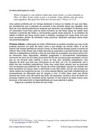 A infame difamação do irmão
Muitos entregarão os seus próprios irmãos para serem mortos, e os pais entregarão os
filhos. Os filhos ficarão contra os pais e os matarão. Todos odiarão vocês por serem
meus seguidores. Mas quem ficar firme até o fim será salvo.30
Mateus 10. 21,22
Uma calúnia proferida por um inimigo declarado é inócua na medida em que soa falsa,
por acreditarmos que a intenção do acusador é tão somente atingir seu desafeto. Que
dizer de uma calúnia proferida por pessoas que deveriam nos proteger? O demônio seria
um adversário muito fraco para os seres humanos se não fosse capaz de validar suas
mentiras e torná-las tão fortes e convincentes quanto fosse possível. E na tentativa de
validar a infâmia que lança contra quem o enfrenta, consegue por vezes fazer com que
suas acusações partam de familiares muito próximos. Mostrarei exemplos claros disso
nas próximas páginas!
Primeira infâmia: a difamação do irmão. Dificilmente eu poderia acreditar que meu irmão
pudesse escrever um texto tão baixo como o que chegou às minhas mãos. E se ele
mesmo não tivesse admitido ter escrito o texto, eu teria sérias dúvidas quanto a autoria da
infâmia. Meu irmão Winter trás à baila assuntos já superados e acontecimentos de nossa
infância e adolescência omitindo o fato de que todas as acusações que lança contra mim
ao mencionar fatos deturpados, detalhes exagerados e erroneamente interpretados
ocorreram há cerca de 20 (vinte) anos atrás! No fim de sua tosca peça acusatória, conclui
que eu me tornarei mais violento e louco se ficar sem remédios psiquiátricos, mas
esquece de dizer que tudo que mencionara eu ter feito, se o fiz, foi justamente sob o
efeito dos tais remédios psiquiátricos! Tenta meu irmão fazer parecer que se preocupa
com as pessoas que poderiam ser vítimas de minha insanidade, quando na verdade seu
texto acusatório só causou dano e sofrimento à meu filho Sólon, por ter sido privado por
vários meses da companhia do pai, e à minha esposa Márcia, que sofre indiretamente as
consequências da difamação que foi dirigida a mim. O leitor deve notar que Winter
escreve seu nome, mas não assina seu texto. Se assinasse, correria o risco de sofrer um
processo violento por ter inventado tantas mentiras. É bem próprio do diabo instruir seus
escravos a não assumirem a responsabilidade por suas palavras e ações.
Segue-se o escâner do texto de meu irmão.
30 Retirado de O Novo Testamento – Nova Tradução na Linguagem de Hoje, editado pela Sociedade Bíblica do Brasil,
site: www.sbb.org.br, tel: 0800-727-8888
Eric Campos Bastos Guedes 190 O Povo Cego e as Farsas do Poder
 
