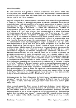 Meus Comentários:
Há uma quantidade muito grande de falsas acusações nesse texto de meu irmão. Não
vou aborrecer meus leitores refutando uma por uma. Em vez disso me defenderei das
acusações mais graves e darei três regras gerais, que Winter utilizou para tornar mais
danosa possível sua infame acusação.
Segundo parágrafo: Não posso apresentar uma defesa eficaz a essa acusação de Winter
– meu comportamento foi realmente passível de repreensão. O estranho é que uma tal
repreensão tenha vindo somente 30 (trinta) anos após o acontecimento, quando o correto
seria que minha mãe – e o próprio Winter – me alertassem quanto ao erro que eu estava
comentendo tão logo o soubessem. Eu nunca fora suficientemente advertido ou
adequadamente punido por minha mãe, fizesse eu o que fosse. Não se pode exigir que
uma criança de 9 (nove) anos tenha um bom comportamento e se afaste de práticas
criminosas se essa criança não for educada por seus pais. Uma criança que não recebe
educação adequada de seus pais poderá vir ou não a ter um comportamento criminoso.
Uma vez que os pais se furtam ao compromisso de educar um de seus filhos, o caráter de
uma tal criança será forjado de maneira quase aleatória e o futuro de uma tal criança será
uma incógnita. De uma criança que não recebe instrução de seus pais não se pode exigir
– e atentemos bem para o significado da palavra “exigir” – que obedeça a leis e que tenha
boa compreensão do que é certo e do que é errado. Ela poderá vir a ser tanto uma
pessoa abençoada e carismática como também poderá se tornar um criminoso vil ou
simplesmente um cidadão pacato. O comportamento bom ou mal de uma criança que não
é instruída em seu lar será meramente a consequência da interação entre suas
características congênitas, seu ambiente e as pequenas e randômicas – mas decisivas –
experiências que marcarem sua vida. O fato de Winter não ter cometido tantos erros, ou
erros tão graves quanto os meus, simplesmente mostra que o acaso o favoreceu mais.
Ou mostra que ele não está disposto a arriscar, preferindo manter sua própria segurança
e conforto a correr qualquer risco. Ademais, Winter faz parecer que eu ofereci a tal bebida
a várias pessoas (ele expressou isso ao utilizar a palavra "outros", no plural, na primeira
linha do segundo parágrafo), quando na verdade só me lembro de ter oferecido a bebida
a minha tia Vera Lúcia de Campos, fofoqueira contumaz que eu já estava começando a
notar ser uma perversa de Satã. E de fato, Vera acabou por matar sua própria mãe
(minha avó Dermontina) com drogas psiquiátricas "regularmente" receitadas por médicos.
Nunca matei ninguém com a tal bebida que fizera, mas o Neozine/Levomepromazina e o
Haldol/Haloperidol que Vera Lúcia convenceu Dermontina tomar levaram minha avó para
a sepultura. Fico aqui a me indagar porque nunca chegara ao meu conhecimento
qualquer texto de Winter denunciando o assassínio de sua avó...
Quinto parágrafo: "No Centro Educacional de Niterói, furou a barriga de um aluno com o
compasso". Isso não ocorreu no Centro Educacional de Niterói, mas sim no Instituto
Gay-Lussac. Só estou retificando, porque já esclareci este episódio na primeira parte
desse livro.
Ainda no quinto parágrafo: "Eram comuns da parte dele: (...) socos na cara do irmão,
empurrões violentos na mãe, bofetadas no rosto da tia". Comentário: Não me lembro de
ter dado em meu irmão um soco sequer. Pode ser que isso tenha acontecido em algum
momento (devido ao uso de drogas psiquiátricas regularmente receitadas), mas jamais se
poderia dizer que prática fosse "comum". Inclusive, após 1981 – quando eu tinha somente
10 anos de idade e minha mãe foi morar com meu irmão Winter e com meu padrasto
Eric Campos Bastos Guedes 193 O Povo Cego e as Farsas do Poder
 