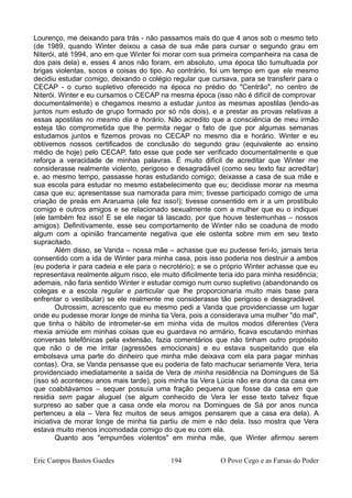 Lourenço, me deixando para trás - não passamos mais do que 4 anos sob o mesmo teto
(de 1989, quando Winter deixou a casa de sua mãe para cursar o segundo grau em
Niterói, até 1994, ano em que Winter foi morar com sua primeira companheira na casa de
dos pais dela) e, esses 4 anos não foram, em absoluto, uma época tão tumultuada por
brigas violentas, socos e coisas do tipo. Ao contrário, foi um tempo em que ele mesmo
decidiu estudar comigo, deixando o colégio regular que cursava, para se transferir para o
CECAP - o curso supletivo oferecido na época no prédio do "Centrão", no centro de
Niterói. Winter e eu cursamos o CECAP na mesma época (isso não é difícil de comprovar
documentalmente) e chegamos mesmo a estudar juntos as mesmas apostilas (lendo-as
juntos num estudo de grupo formado por só nós dois), e a prestar as provas relativas a
essas apostilas no mesmo dia e horário. Não acredito que a consciência de meu irmão
esteja tão comprometida que lhe permita negar o fato de que por algumas semanas
estudamos juntos e fizemos provas no CECAP no mesmo dia e horário. Winter e eu
obtivemos nossos certificados de conclusão do segundo grau (equivalente ao ensino
médio de hoje) pelo CECAP, fato esse que pode ser verificado documentalmente e que
reforça a veracidade de minhas palavras. É muito difícil de acreditar que Winter me
considerasse realmente violento, perigoso e desagradável (como seu texto faz acreditar)
e, ao mesmo tempo, passasse horas estudando comigo; deixasse a casa de sua mãe e
sua escola para estudar no mesmo estabelecimento que eu; decidisse morar na mesma
casa que eu; apresentasse sua namorada para mim; tivesse participado comigo de uma
criação de preás em Araruama (ele fez isso!); tivesse consentido em ir a um prostíbulo
comigo e outros amigos e se relacionado sexualmente com a mulher que eu o indiquei
(ele também fez isso! E se ele negar tá lascado, por que houve testemunhas – nossos
amigos). Definitivamente, esse seu comportamento de Winter não se coaduna de modo
algum com a opinião francamente negativa que ele ostenta sobre mim em seu texto
supracitado.
Além disso, se Vanda – nossa mãe – achasse que eu pudesse feri-lo, jamais teria
consentido com a ida de Winter para minha casa, pois isso poderia nos destruir a ambos
(eu poderia ir para cadeia e ele para o necrotério); e se o próprio Winter achasse que eu
representava realmente algum risco, ele muito dificilmente teria ido para minha residência;
ademais, não faria sentido Winter ir estudar comigo num curso supletivo (abandonando os
colegas e a escola regular e particular que lhe proporcionaria muito mais base para
enfrentar o vestibular) se ele realmente me considerasse tão perigoso e desagradável.
Outrossim, acrescento que eu mesmo pedi a Vanda que providenciasse um lugar
onde eu pudesse morar longe de minha tia Vera, pois a considerava uma mulher "do mal",
que tinha o hábito de intrometer-se em minha vida de muitos modos diferentes (Vera
mexia amiúde em minhas coisas que eu guardava no armário, ficava escutando minhas
conversas telefônicas pela extensão, fazia comentários que não tinham outro propósito
que não o de me irritar (agressões emocionais) e eu estava suspeitando que ela
embolsava uma parte do dinheiro que minha mãe deixava com ela para pagar minhas
contas). Ora, se Vanda pensasse que eu poderia de fato machucar seriamente Vera, teria
providenciado imediatamente a saída de Vera de minha residência na Domingues de Sá
(isso só aconteceu anos mais tarde), pois minha tia Vera Lúcia não era dona da casa em
que coabitávamos – sequer possuía uma fração pequena que fosse da casa em que
residia sem pagar aluguel (se algum conhecido de Vera ler esse texto talvez fique
surpreso ao saber que a casa onde ela morou na Domingues de Sá por anos nunca
pertenceu a ela – Vera fez muitos de seus amigos pensarem que a casa era dela). A
iniciativa de morar longe de minha tia partiu de mim e não dela. Isso mostra que Vera
estava muito menos incomodada comigo do que eu com ela.
Quanto aos "empurrões violentos" em minha mãe, que Winter afirmou serem
Eric Campos Bastos Guedes 194 O Povo Cego e as Farsas do Poder
 
