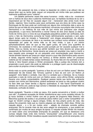 "comuns", não passaram de dois, e talvez (a depender do critério a se utilizar) não se
possa dizer que eu tenha dado sequer um empurrão em minha mãe que pudesse ser
realmente qualificado como "violento".
Um detalhe pertinente: esses três seres humanos - irmão, mãe e tia - mostraram
com a malícia de seus atos e palavras mentirosas que, na hipótese duvidosa de eu ser o
responsável por ter lhes ter causado algum mal - mereceram eles ainda muito mais!
Senão, vejamos: Vera inventou para seus conhecidos que era dona de minha casa na
Domingues de Sá (isso pode ser confirmado por alguns dos conhecidos dela e serve de
indício de que se trata de uma pessoa mentirosa); convenceu sua própria mãe (minha avó
Dermontina) e os médicos de sua mãe de que minha avó precisava usar drogas
psiquiátricas, o que levou Dermontina a morrer menos de dois anos depois (a data da
morte de minha avó e o início de sua drogadição psiquiátrica podem ser verificados, bem
como o fato de Dermontina somente ter ficado definitivamente acamada e sem ação
algum tempo após ter iniciado o "tratamento" com drogas psiquiátricas). As atitudes
dissimuladas e perversas de Vera e as mentiras que contava nunca sofreram a devida
repreensão por parte de minha mãe ou de meu irmão, o que é um indício
perturbadoramente claro de que os três agem juntos, tal como uma quadrilha de
criminosos. Se coubesse a mim alguma justa punição por ter causado qualquer mal a
Winter, Vera ou Vanda, ter-se-ia que admitir também que Vera deveria ser presa pelo
assassinato de Dermontina; Vanda deveria ser presa por arquitetar meu rapto e mentir a
meu respeito para conseguir de um psiquiatra uma recomendação para internar-me;
Vanda também deveria ser presa por negar socorro a sua mãe (Dermontina pediu socorro
à Vanda, segundo minha esposa me contou); e Winter deveria sofrer um processo
violento por ter contado tantas coisas mentirosas. Eu ficaria feliz em me submeter a lei se
Vanda e Vera fossem presas e Winter processado. Mas a justiça dos homens tem a
propensão a punir quem não pode se defender e a proteger quem usa de dissimulação
para ocultar os próprios crimes e infrações.
Ainda mais no quinto parágrafo: "queimou a face da avó com um fósforo aceso". Mentira
deslavada! Se ele tivesse dito "simulou queimar a face da avó com um fósforo já
apagado", teria falado a verdade, mas não é a verdade que o interessa. Se eu tivesse
queimado o rosto de minha avó com um fósforo aceso, como afirma Winter, certamente
haveria uma cicatriz comprobatória. Qualquer pessoa isenta que tenha tido suficiente
contato com minha avó Dermontina, poderá esclarecer se havia ou não qualquer cicatriz
na face dela que fosse devida a alguma queimadura. E não havia! Examinando os
retratos de minha avó, pode-se logo concluir a falsidade da acusação de Winter! Mentira
deslavada, confusão do diabo!...
Sexto parágrafo: "Quando o irmão se casou, Eric queria convencê-lo a 'dividir a mulher
com ele'". A pretensa acusação de Winter transforma-se aqui numa comédia ridícula. Eu
já havia 'dividido a minha' mulher com ele (a garota de programa Hilda Shanna, não
Marcinha) quando ele aceitou ir ao prostíbulo (seria melhor usar o verbo 'compartilhar' em
lugar do 'dividir') comigo e alguns amigos. Então, de meu próprio ponto de vista, não
estava lhe propondo nada que eu mesmo julgasse ser absurdo. Além disso, Winter era
naquela época – e o foi por muitos anos – adepto da chamada corrente política
anarquista. Ele foi durante mais de dez anos adepto do anarquismo, o que poderá ser
confirmado por muitos de seus amigos da época. E naquela ocasião Winter me mostrou
um texto sobre uma comunidade anarquista do passado, em que se destacava uma
curiosa relação tripla onde dois homens "anarquistas" compartilhavam uma mesma
mulher maritalmente. Winter ressaltava aquele casamento triplo, pra lá de anarquista, com
Eric Campos Bastos Guedes 195 O Povo Cego e as Farsas do Poder
 