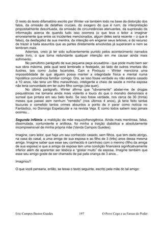 O resto do texto difamatório escrito por Winter vai também todo na base da distorção dos
fatos, da omissão de detalhes cruciais, do exagero do que é ruim, da interpretação
propositalmente desvirtuada, da omissão de circunstâncias atenuantes, da supressão da
informação acerca de quando tudo isso ocorrera (o que leva o leitor a imaginar
erroneamente que entre os incidentes mencionados, algum deles seria recente – o que é
falso), da desfaçatez de sua mentira, da intenção em enganar seus leitores, e do recurso
de trazer à baila assuntos que as partes diretamente envolvidas já superaram e nem se
lembram mais.
Ademais, creio já ter sido suficientemente punido pelos acontecimento narrados
neste livro, o que torna redundante qualquer intenção em me causar ainda mais
sofrimento.
No penúltimo parágrafo de sua pequena peça acusatória - que pode muito bem ser
sua obra máxima, pela qual será lembrado e festejado, ao lado de outros imortais tão
ilustres, tais como Judas Iscariotes, Cain e Pinóquio - Winter menciona uma
impossibilidade de que alguém possa manter a integridade física e mental numa
hipotética convivência familiar comigo. Ora, se isso fosse verdade eu não estaria casado
a 10 anos, não teria um filho maravilhoso, inteligente e cheio de saúde e minha esposa
não teria concordado em ter outro filho comigo (ela quer).
No último parágrafo, Winter afirma que "obviamente" abster-me de drogas
psiquiátricas me tornaria ainda mais violento e louco do que o monstro demoníaco e
surreal que pintara em seu belo texto. Se isso fosse verdade, nos cerca de 30 (trinta)
meses que passei sem nenhum "remédio" (nos últimos 4 anos), já teria feito tantas
loucuras e cometido tantos crimes absurdos a ponto de ir parar como notícia no
Fantástico, no Domingo Espetacular e na revista Veja. E como todos sabem isso jamais
ocorreu...
Segunda infâmia: a maldição da mãe esquizofrenogênica. Ainda mais mentirosa, falsa,
dissimulada, contundente e ardilosa, foi minha a traição diabólica e absolutamente
incompreensível de minha própria mãe (Vanda Campos Guedes).
Imagine, caro leitor, que haja um seu conhecido casado, sem filhos, que tem dado abrigo,
na casa do casal, a uma amiga de sua esposa e ao filho de 3 (três) anos dessa mesma
amiga. Imagine saber que esse seu conhecido é carinhoso com o menino (filho da amiga
de sua esposa) e que a amiga da esposa tem uma condição financeira significativamente
inferior além de aparentar ser lésbica e “gostar muito” da esposa. Imagine também que
esse seu amigo goste de ser chamado de pai pela criança de 3 anos...
Imaginou?
O que você pensaria, então, se lesse o texto seguinte, escrito pela mãe do tal amigo:
Eric Campos Bastos Guedes 197 O Povo Cego e as Farsas do Poder
 
