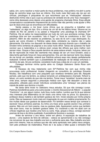 sabia, sim, como resolver a maior parte de meus problemas, mas preferiu me abrir a porta
larga do caminho largo que leva ao inferno. Era muito mais fácil para ela me por em
clínicas, psicólogos e psiquiatras do que reconhecer que as “medicações” estavam
destruindo minha vida e que o que eu precisava de verdade era de uma “boa massagem”,
como diria dezesseis anos depois uma garota de programa chamada Sílvia. Essa atitude
conservadora e socialmente irrepreensível de minha mãe não permitiu a ela ajudar o filho
que de doze anos que se encontrava em dificuldades.
Vanda passou a me levar numa clínica que se propunha a trabalhar com
“radiestesia” ou algo do tipo. Era a clínica de um tal de frei Albino Ariesi. Situava-se na
cidade do Rio de Janeiro e eu passei a frequentar uma psicóloga lá chamada Drª
Petrônia. Ela só sabia me responsabilizar por tudo de ruim que acontecia comigo. Essa
psicóloga dizia em tom acusatório “Isto é Fuga!” e “Você se condicionou a isto”. Era
péssimo. Além de não resolver os problemas, eu saía de lá com o ego destroçado. Eu
queria ser como Einstein e Petrônia sabia disto; entretanto eu mesmo não o sabia
plenamente. Ela tentou me dissuadir de ideias dessa natureza dizendo que o trabalho de
Einstein tinha centenas de páginas e era coisa muito difícil. Talvez ela quisesse me fazer
concluir que a matemática e a ciência eram coisas tão difíceis que seria melhor nem
pensar nisso. Graças a Deus aquele demônio de saias estava errado. Inclusive, talvez por
ela ter reprovado de modo tão veemente meu desejo de ser um novo Einstein, essa a
ideia tenha ganhado força em meus pensamentos. Ora, por ela reprovar tanto meu desejo
de me tornar um cientista, entendi que Petrônia achava esse meu desejo perfeitamente
realizável. Entendi também que a possibilidade de realização de tal desejo enfurecia o
demônio de sais. Só pra contrariar, considerei muito boa a ideia de vir a ser um cientista.
Consegui terminar minha quinta série no Colégio Salesiano Santa Rosa com
dificuldades.
O fracasso de meu tratamento com Drª Petrônia fez com que minha mãe
procurasse outro profissional. Acabei chegando ao consultório do psicólogo Eduardo
Nicolau. Ele trabalhava com uma psiquiatra que receitava remédios para ele. Naquele
período, pelo que me lembro, eu estava tomando um antidepressivo chamado Tofranil e,
talvez, um outro remédio de que não me lembro. Tomei meus “remédios” durante mais de
vinte anos, sempre seguindo a prescrição médica com rigor. Até descobrir a farsa da
psiquiatria, utilizada para anular indivíduos considerados uma “ameaça” aos planos da
cúpula de poder que domina o mundo.
Na sexta série iniciei no Salesiano meus estudos. Só que não consegui cursar.
Pedimos transferência para uma outra escola: o Centro Educacional de Niterói – o popular
“Centrinho”. Lá, por algum motivo, tudo ficou muito melhor. Lembro que foi lá que retomei
meu interesse pela Matemática ao ter tirado uma ótima nota na prova. Eu apreciava o
professor dessa matéria e ele também gostava de mim. Iniciei estudos por minha própria
conta. Eles se baseavam muito mais em imaginação do que em matéria propriamente. Eu
tive muitas ideias que gostava de desenvolver. Foi também nesse tempo que comecei a
escrever meus primeiros poemas. Eu tinha uns treze anos quando escrevi meu primeiro
poema. Não era um bom poema, mas eu gostava dele. Apareceram outros que também
não eram bons, mas eu também gostava deles. Fui insistindo e não me abati com as
críticas negativas que recebia uma hora ou outra. Hoje, graças a Deus, consigo escrever
poemas de boa e de ótima qualidade. A persistência favorece o sucesso.
Antes de terminar o ano letivo, entrei em pânico. A exposição de trabalhos de
alunos – uma espécie de feira de ciências – estava se aproximando e eu não consegui
me convencer de que meu trabalho era bom o suficiente para eles. Meu trabalho era bom
para mim mesmo, mas eu achava que ele não seria apreciado nem pelos meus amigos,
nem pelo professor de matemática. Parei de ir às aulas e faltei quase o bimestre final
Eric Campos Bastos Guedes 20 O Povo Cego e as Farsas do Poder
 