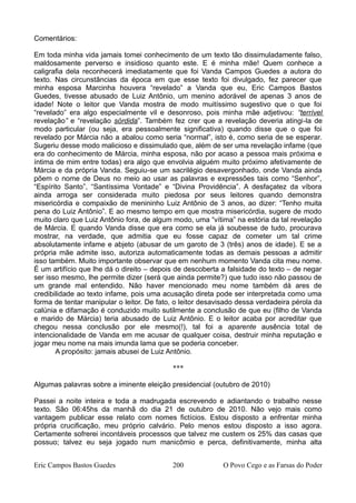 Comentários:
Em toda minha vida jamais tomei conhecimento de um texto tão dissimuladamente falso,
maldosamente perverso e insidioso quanto este. E é minha mãe! Quem conhece a
caligrafia dela reconhecerá imediatamente que foi Vanda Campos Guedes a autora do
texto. Nas circunstâncias da época em que esse texto foi divulgado, fez parecer que
minha esposa Marcinha houvera “revelado” a Vanda que eu, Eric Campos Bastos
Guedes, tivesse abusado de Luiz Antônio, um menino adorável de apenas 3 anos de
idade! Note o leitor que Vanda mostra de modo muitíssimo sugestivo que o que foi
“revelado” era algo especialmente vil e desonroso, pois minha mãe adjetivou: “terrível
revelação” e “revelação sórdida”. Também fez crer que a revelação deveria atingi-la de
modo particular (ou seja, era pessoalmente significativa) quando disse que o que foi
revelado por Márcia não a abalou como seria “normal”, isto é, como seria de se esperar.
Sugeriu desse modo malicioso e dissimulado que, além de ser uma revelação infame (que
era do conhecimento de Márcia, minha esposa, não por acaso a pessoa mais próxima e
íntima de mim entre todas) era algo que envolvia alguém muito próximo afetivamente de
Márcia e da própria Vanda. Seguiu-se um sacrilégio desavergonhado, onde Vanda ainda
põem o nome de Deus no meio ao usar as palavras e expressões tais como “Senhor”,
“Espírito Santo”, “Santíssima Vontade” e “Divina Providência”. A desfaçatez da víbora
ainda arroga ser considerada muito piedosa por seus leitores quando demonstra
misericórdia e compaixão de menininho Luiz Antônio de 3 anos, ao dizer: “Tenho muita
pena do Luiz Antônio”. E ao mesmo tempo em que mostra misericórdia, sugere de modo
muito claro que Luiz Antônio fora, de algum modo, uma “vítima” na estória da tal revelação
de Márcia. E quando Vanda disse que era como se ela já soubesse de tudo, procurava
mostrar, na verdade, que admitia que eu fosse capaz de cometer um tal crime
absolutamente infame e abjeto (abusar de um garoto de 3 (três) anos de idade). E se a
própria mãe admite isso, autoriza automaticamente todas as demais pessoas a admitir
isso também. Muito importante observar que em nenhum momento Vanda cita meu nome.
É um artifício que lhe dá o direito – depois de descoberta a falsidade do texto – de negar
ser isso mesmo, lhe permite dizer (será que ainda permite?) que tudo isso não passou de
um grande mal entendido. Não haver mencionado meu nome também dá ares de
credibilidade ao texto infame, pois uma acusação direta pode ser interpretada como uma
forma de tentar manipular o leitor. De fato, o leitor desavisado dessa verdadeira pérola da
calúnia e difamação é conduzido muito sutilmente a conclusão de que eu (filho de Vanda
e marido de Márcia) teria abusado de Luiz Antônio. E o leitor acaba por acreditar que
chegou nessa conclusão por ele mesmo(!), tal foi a aparente ausência total de
intencionalidade de Vanda em me acusar de qualquer coisa, destruir minha reputação e
jogar meu nome na mais imunda lama que se poderia conceber.
A propósito: jamais abusei de Luiz Antônio.
***
Algumas palavras sobre a iminente eleição presidencial (outubro de 2010)
Passei a noite inteira e toda a madrugada escrevendo e adiantando o trabalho nesse
texto. São 06:45hs da manhã do dia 21 de outubro de 2010. Não vejo mais como
vantagem publicar esse relato com nomes fictícios. Estou disposto a enfrentar minha
própria crucificação, meu próprio calvário. Pelo menos estou disposto a isso agora.
Certamente sofrerei incontáveis processos que talvez me custem os 25% das casas que
possuo; talvez eu seja jogado num manicômio e perca, definitivamente, minha alta
Eric Campos Bastos Guedes 200 O Povo Cego e as Farsas do Poder
 