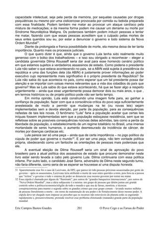 capacidade intelectual, seja pela perda da memória, por sequelas causadas por drogas
psiquiátricas ou mesmo por uma cisticercose provocada por comida ou bebida preparada
com essa finalidade. Podem também me matar ao provocar um ataque cardíaco pela
mistura de medicações; e da mesma forma podem me causar um derrame ou morte por
Síndrome Neuroléptica Maligna. Os poderosos também podem induzir pessoas a tentar
me matar, fazendo com que essas pessoas acreditem que o culpado pelas mortes de
seus entes queridos sou eu, por estar a denunciar o governo e todo sistema da Nova
Ordem Mundial31
.
Diante da prolongada e franca possibilidade de morte, ela mesma deixa de ter tanta
importância. Quanto mais os processos judiciais.
O que quero dizer é que, ainda que o governo Lula tenha sido realmente muito
generoso com o bolso dos trabalhadores – e isso sou obrigado a reconhecer – eleger a
candidata governista Dilma Rousseff seria dar aval para esse horrendo cenário político
em que estamos sujeitos a verdadeiros assassinos de estado. Como poderia o presidente
Lula não saber o que estava acontecendo no pais, se a ABIN está sujeita à presidência da
república e uma das funções dela (da ABIN) é justamente prover informações ao poder
executivo cujo representante mais significativo é o próprio presidente da República? Se
Lula não sabia do que acontecia no país, como esperar que um tal presidente possa dar
atenção e se importar com coisas menos relevantes que a vida dos cidadãos do país que
governa? Mas se Lula sabia do que estava acontecendo, há que se fazer algo a respeito
urgentemente – ainda que esse urgentemente possa demorar dois ou mais anos, o que ,
em termos históricos ou de projeto político pode não ser tanto tempo.
Em minha opinião, Lula está construindo uma imagem forte para, ao ganhar a
confiança da população, fazer com que a consciência crítica do povo seja suficientemente
anestesiada de modo a permitir que mudanças na lei (ou novas leis) sejam
implementadas sem a devida atenção, por parte da população, para as consequências
nefastas de tais leis novas. O fenômeno “Lula” faria a população aceitar que certas leis
iníquas fossem implementadas sem que a população esboçasse resistência, sem que se
refletisse sobre as possíveis consequências nocivas delas advindas, tais como a perda da
liberdade da população, o estabelecimento de um regime totalitário no Brasil, uma imensa
mortandade de seres humanos, o aumento desmesurado da incidência de câncer, de
mortes por doenças cardíacas etc.
Lula parece ser só uma peça – ainda que de certa importância – no jogo político da
cúpula de poder que governa o mundo32
. E por ser uma peça, não tem vontade política
própria, obedecendo como um fantoche as orientações de pessoas mais poderosas que
ele.
A eventual eleição de Dilma Rousseff seria um sinal de aprovação do povo
brasileiro para a atual política dos assassinos de estado que procurei demonstrar neste
livro estar sendo levada a cabo pelo governo Lula. Dilma continuaria com essa política
infame. Por outro lado, o candidato José Serra, adversário de Dilma neste segundo turno,
não faria diferente, como seria de se esperar se houvesse aí uma disputa honesta.
31 Aparentemente esse foi o caso de Luizivane, do HPJ, que parece ter tido pessoas próximas assassinadas por gente do
governo – após os assassinatos, Luizivane teria atribuído a morte de seus entes queridos a mim, pois fora eu a pessoa
que “irritou” o governo e todo o sistema de poder ao denunciar esse mesmo governo por tentar me matar.
32 Essa cúpula é chamada por alguns de “Iluminatti”, por outros de “grandes banqueiros internacionais”, por outros de
“Nova Ordem Mundial”, mas a ideia subjacente é a mesma: um grupo de pessoas que detém juntas um grande
controle sobre a política/economia/religião de todo o mundo e que usa de farsas, mentiras, e técnicas
conspiracionistas para manter o segredo sobre os grandes crimes que esse grupo comete – levando muitos milhões
de pessoas literalmente a morte – em nome da manutenção de seu poder e do fortalecimento desse mesmo poder. A
cúpula deve ter chegado num impasse ao perceber que os recursos não renováveis do planeta estão se esgotando
rapidamente e, presumivelmente, pretende resolver esse problema eliminando (matando) grande parte da população
mundial.
Eric Campos Bastos Guedes 201 O Povo Cego e as Farsas do Poder
 