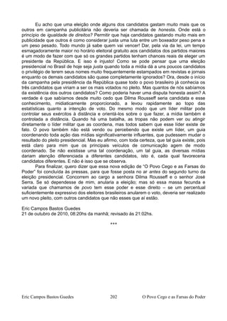 Eu acho que uma eleição onde alguns dos candidatos gastam muito mais que os
outros em campanha publicitária não deveria ser chamada de honesta. Onde está o
princípio de igualdade de direitos? Permitir que haja candidatos gastando muito mais em
publicidade que outros é como considerar justa uma luta entre um boxeador peso pena e
um peso pesado. Todo mundo já sabe quem vai vencer! Dar, pela via da lei, um tempo
esmagadoramente maior no horário eleitoral gratuito aos candidatos dos partidos maiores
é um modo de fazer com que só os grandes partidos tenham chances reais de eleger um
presidente da República. E isso é injusto! Como se pode pensar que uma eleição
presidencial no Brasil de hoje seja justa quando toda a mídia dá a uns poucos candidatos
o privilégio de terem seus nomes muito frequentemente estampados em revistas e jornais
enquanto os demais candidatos são quase completamente ignorados? Ora, desde o início
da campanha pela presidência da República quase todo o povo brasileiro já conhecia os
três candidatos que viriam a ser os mais votados no pleito. Mas quantos de nós sabíamos
da existência dos outros candidatos? Como poderia haver uma disputa honesta assim? A
verdade é que sabíamos desde muito cedo que Dilma Rousseff seria candidata e esse
conhecimento, midiaticamente proporcionado, a levou rapidamente ao topo das
estatísticas quanto a intenção de voto. Do mesmo modo que um líder militar pode
controlar seus exércitos à distância e orientá-los sobre o que fazer, a mídia também é
controlada a distância. Quando há uma batalha, as tropas não podem ver ou atingir
diretamente o líder militar que as coordena, mas todos sabem que esse líder existe de
fato. O povo também não está vendo ou percebendo que existe um líder, um guia
coordenando toda ação das mídias significativamente influentes, que pudessem mudar o
resultado do pleito presidencial. Mas eu afirmo, com toda certeza, que tal guia existe, pois
está claro para mim que os principais veículos de comunicação agem de modo
coordenado. Se não existisse uma tal coordenação, um tal guia, as diversas mídias
dariam atenção diferenciada a diferentes candidatos, isto é, cada qual favoreceria
candidatos diferentes. E não é isso que se observa.
Para finalizar, quero dizer que essa nova edição de “O Povo Cego e as Farsas do
Poder” foi concluída às pressas, para que fosse posta no ar antes do segundo turno da
eleição presidencial. Concorrem ao cargo a senhora Dilma Rousseff e o senhor José
Serra. Se só dependesse de mim, anularia a eleição; mas só essa massa fecunda e
variada que chamamos de povo tem esse poder e esse direito – se um percentual
suficientemente expressivo dos eleitores brasileiros anularem o voto, deveria ser realizado
um novo pleito, com outros candidatos que não esses que aí estão.
Eric Campos Bastos Guedes
21 de outubro de 2010, 08:20hs da manhã; revisado às 21:02hs.
***
Eric Campos Bastos Guedes 202 O Povo Cego e as Farsas do Poder
 