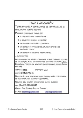 Eric Campos Bastos Guedes 203 O Povo Cego e as Farsas do Poder
FAÇA SUA DOAÇÃO
TORNE POSSÍVEL A CONTINUIDADE DE MEU TRABALHO EM
PROL DE UM MUNDO MELHOR
PRÓXIMAS PESQUISAS E TRABALHOS:
 A CURA EFETIVA DA ESQUIZOFRENIA
 O COMBATE A EPIDEMIA DE AIDS/DST
 UM SISTEMA CRIPTOGRÁFICO GRATUITO
 UM SISTEMA DE APRENDIZADO ALTAMENTE EFICAZ E DE
BAIXÍSSIMO CUSTO
 UM SISTEMA DE GOVERNO INCORRUPTÍVEL
...ENTRE OUTROS
A CONTINUIDADE DE MINHAS PESQUISAS E DE MEU TRABALHO DEPENDE
DE SUA DOAÇÃO. FAÇA UM DEPÓSITO DE QUALQUER VALOR NA CAIXA
ECONÔMICA FEDERAL EM NOME DE: MARCIA REGINA R JUNGER (MINHA
ESPOSA)
AGÊNCIA: 0175 OPERAÇÃO: 013
CONTA: 00438743-5
SUA DOAÇÃO, POR MENOR QUE SEJA, POSSIBILITARÁ A CONTINUIDADE
DE MEU TRABALHO E SEU APERFEIÇOAMENTO.
CONTATO COM O AUTOR (ERIC CAMPOS BASTOS GUEDES):
CEL. (0XX 22) 8838-8647
ORKUT: ERIC CAMPOS BASTOS GUEDES
E-MAILS: mathfire@gmail.com fator-n@hotmail.com
 