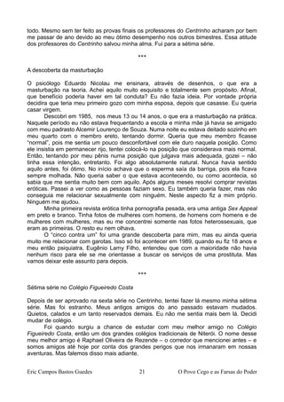 todo. Mesmo sem ter feito as provas finais os professores do Centrinho acharam por bem
me passar de ano devido ao meu ótimo desempenho nos outros bimestres. Essa atitude
dos professores do Centrinho salvou minha alma. Fui para a sétima série.
***
A descoberta da masturbação
O psicólogo Eduardo Nicolau me ensinara, através de desenhos, o que era a
masturbação na teoria. Achei aquilo muito esquisito e totalmente sem propósito. Afinal,
que benefício poderia haver em tal conduta? Eu não fazia ideia. Por vontade própria
decidira que teria meu primeiro gozo com minha esposa, depois que casasse. Eu queria
casar virgem.
Descobri em 1985, nos meus 13 ou 14 anos, o que era a masturbação na prática.
Naquele período eu não estava frequentando a escola e minha mãe já havia se amigado
com meu padrasto Alcemir Lourenço de Souza. Numa noite eu estava deitado sozinho em
meu quarto com o membro ereto, tentando dormir. Queria que meu membro ficasse
“normal”, pois me sentia um pouco desconfortável com ele duro naquela posição. Como
ele insistia em permanecer rijo, tentei colocá-lo na posição que considerava mais normal.
Então, tentando por meu pênis numa posição que julgava mais adequada, gozei – não
tinha essa intenção, entretanto. Foi algo absolutamente natural. Nunca havia sentido
aquilo antes, foi ótimo. No início achava que o esperma saía da barriga, pois ela ficava
sempre molhada. Não queria saber o que estava acontecendo, ou como acontecia, só
sabia que me sentia muito bem com aquilo. Após alguns meses resolvi comprar revistas
eróticas. Passei a ver como as pessoas faziam sexo. Eu também queria fazer, mas não
conseguia me relacionar sexualmente com ninguém. Neste aspecto fiz a mim próprio.
Ninguém me ajudou.
Minha primeira revista erótica tinha pornografia pesada, era uma antiga Sex Appeal
em preto e branco. Tinha fotos de mulheres com homens, de homens com homens e de
mulheres com mulheres, mas eu me concentrei somente nas fotos heterossexuais, que
eram as primeiras. O resto eu nem olhava.
O “cinco contra um” foi uma grande descoberta para mim, mas eu ainda queria
muito me relacionar com garotas. Isso só foi acontecer em 1989, quando eu fiz 18 anos e
meu então psiquiatra, Eugênio Lamy Filho, entendeu que com a maioridade não havia
nenhum risco para ele se me orientasse a buscar os serviços de uma prostituta. Mas
vamos deixar este assunto para depois.
***
Sétima série no Colégio Figueiredo Costa
Depois de ser aprovado na sexta série no Centrinho, tentei fazer lá mesmo minha sétima
série. Mas foi estranho. Meus antigos amigos do ano passado estavam mudados.
Quietos, calados e um tanto reservados demais. Eu não me sentia mais bem lá. Decidi
mudar de colégio.
Foi quando surgiu a chance de estudar com meu melhor amigo no Colégio
Figueiredo Costa, então um dos grandes colégios tradicionais de Niterói. O nome desse
meu melhor amigo é Raphael Oliveira de Rezende – o corredor que mencionei antes – e
somos amigos até hoje por conta dos grandes perigos que nos irmanaram em nossas
aventuras. Mas falemos disso mais adiante.
Eric Campos Bastos Guedes 21 O Povo Cego e as Farsas do Poder
 