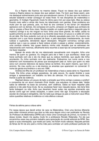 Eu e Rapha não ficamos na mesma classe. Fiquei na classe dos que sabiam
menos e Rapha estava na classe dos que sabiam mais. Foi bom que fosse assim, pois
me destaquei sobremaneira junto aos que estudavam menos. E foi isso que me motivou a
estudar bastante e tentar conseguir só notas finais 10 nas disciplinas de matemática e
geometria. O Colégio Figueiredo Costa foi ótimo para mim por esse lado. Mas eu estava
ficando mais velho e ainda não havia me relacionado com garotas. Esse problema era
muito pior do que parecia, pois, no final do ano comecei a me tornar um estudante
agressivo com os demais. De compasso em punho, ameacei um folgado que zombara de
mim e, graças a Deus ficou nisso. Noutra ocasião um sujeito que fazia o segundo grau lá
implicou comigo e eu me vinguei na hora: tinha uma trave grande, de metal, usada na
quadra próxima ao pé do implicante e eu levantei essa trave um pouco e a soltei em cima
do pé dele. Ele ficou pulando num pé só e olhando assustado para mim. Eu mesmo me
assustei com o que havia acabado de fazer, e pedi desculpas imediatamente, de modo
ruidoso e suplicante, denotando algum desespero. Ninguém conversou comigo para
explicar que o que eu passei a fazer estava errado e passei a adotar, ocasionalmente,
uma conduta violenta. Isto quase destruiu minha vida. Acredito que se estivesse me
relacionando com meninas, dificilmente teria recorrido a esse tipo de comportamento para
me fazer respeitar.
Apesar de ainda não ter me relacionado sexualmente com ninguém, tinha uma
menina de quem eu gostava. Eu cheguei para ela e falei o que aconteceu: disse que
havia sonhado com ela e ela me disse que eu estava mentindo, que aquilo não tinha
acontecido. Eu tinha sonhado com ela realmente. Estávamos nus numa cama e nos
batíamos com travesseiros de penas que esvoaçavam pelo ar. Acho que quem viu esta
cena num anúncio televisivo da época talvez se lembre. Era assim mesmo, que nem o
anúncio. No meu sonho eu e ela éramos os amantes que apareciam no comercial. O
nome da garota era Andréa e o ano era 1986.
Andréa era filha de um professor de matemática e fazia a sexta série no Figueiredo
Costa. Ela tinha umas amigas gozadoras, de pele escura. Eu ajudei Andréa e suas
amigas a apresentarem um trabalho na feira de ciências. Foi uma época muito boa,
tirando a parte da violência.
Raphael deixou um pouco de lado a amizade que tinha comigo e passou a preferir
a companhia de um aluno chamado Erick Varjão, que estudava na classe dele. Varjão
sabia se defender na base da conversa, sem violência. Sabia se fazer respeitar pela
palavra e não pela força bruta. Se eu soubesse fazer isso naquela época, não teria feito
tanta bobagem na vida. Acho que deveriam haver aulas nas escolas ensinando aos
alunos como agir em certas situações, e sobre como não agir. Enquanto a educação
escolar de crianças é obrigatória, não há nada que obrigue os pais a instruírem seus filhos
sobre questões relativas à violência e à vida afetiva e sexual.
***
Férias da sétima para a oitava série
Foi nessa época que decidi entrar de cara na Matemática. Criei uma técnica diferente
para obter números primos que dois ou três anos depois viria a ser publicada na Revista
do Professor de Matemática (RPM) sob o título Uma Construção de primos, no número 15
dessa revista. Quem me ajudou muito foi a professora Renate Watanabe. Foi ela que
encaminhou esse meu primeiro trabalho para apreciação do comitê editorial da RPM. Seu
apoio e suas orientações, que recebi por carta, me foram muito valiosas. Naquele período
de férias de fim de ano pedi a minha mãe para contratar um certo professor particular de
Eric Campos Bastos Guedes 22 O Povo Cego e as Farsas do Poder
 