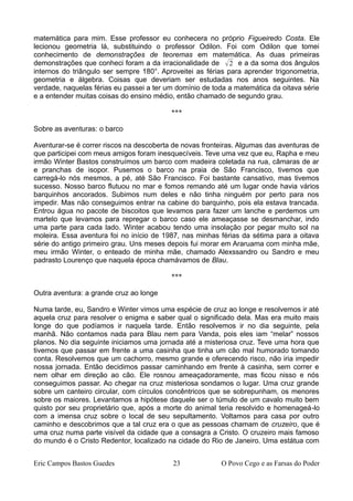 matemática para mim. Esse professor eu conhecera no próprio Figueiredo Costa. Ele
lecionou geometria lá, substituindo o professor Odilon. Foi com Odilon que tomei
conhecimento de demonstrações de teoremas em matemática. As duas primeiras
demonstrações que conheci foram a da irracionalidade de 2 e a da soma dos ângulos
internos do triângulo ser sempre 180°. Aproveitei as férias para aprender trigonometria,
geometria e álgebra. Coisas que deveriam ser estudadas nos anos seguintes. Na
verdade, naquelas férias eu passei a ter um domínio de toda a matemática da oitava série
e a entender muitas coisas do ensino médio, então chamado de segundo grau.
***
Sobre as aventuras: o barco
Aventurar-se é correr riscos na descoberta de novas fronteiras. Algumas das aventuras de
que participei com meus amigos foram inesquecíveis. Teve uma vez que eu, Rapha e meu
irmão Winter Bastos construímos um barco com madeira coletada na rua, câmaras de ar
e pranchas de isopor. Pusemos o barco na praia de São Francisco, tivemos que
carregá-lo nós mesmos, a pé, até São Francisco. Foi bastante cansativo, mas tivemos
sucesso. Nosso barco flutuou no mar e fomos remando até um lugar onde havia vários
barquinhos ancorados. Subimos num deles e não tinha ninguém por perto para nos
impedir. Mas não conseguimos entrar na cabine do barquinho, pois ela estava trancada.
Entrou água no pacote de biscoitos que levamos para fazer um lanche e perdemos um
martelo que levamos para repregar o barco caso ele ameaçasse se desmanchar, indo
uma parte para cada lado. Winter acabou tendo uma insolação por pegar muito sol na
moleira. Essa aventura foi no início de 1987, nas minhas férias da sétima para a oitava
série do antigo primeiro grau. Uns meses depois fui morar em Araruama com minha mãe,
meu irmão Winter, o enteado de minha mãe, chamado Alexssandro ou Sandro e meu
padrasto Lourenço que naquela época chamávamos de Blau.
***
Outra aventura: a grande cruz ao longe
Numa tarde, eu, Sandro e Winter vimos uma espécie de cruz ao longe e resolvemos ir até
aquela cruz para resolver o enigma e saber qual o significado dela. Mas era muito mais
longe do que podíamos ir naquela tarde. Então resolvemos ir no dia seguinte, pela
manhã. Não contamos nada para Blau nem para Vanda, pois eles iam “melar” nossos
planos. No dia seguinte iniciamos uma jornada até a misteriosa cruz. Teve uma hora que
tivemos que passar em frente a uma casinha que tinha um cão mal humorado tomando
conta. Resolvemos que um cachorro, mesmo grande e oferecendo risco, não iria impedir
nossa jornada. Então decidimos passar caminhando em frente à casinha, sem correr e
nem olhar em direção ao cão. Ele rosnou ameaçadoramente, mas ficou nisso e nós
conseguimos passar. Ao chegar na cruz misteriosa sondamos o lugar. Uma cruz grande
sobre um canteiro circular, com círculos concêntricos que se sobrepunham, os menores
sobre os maiores. Levantamos a hipótese daquele ser o túmulo de um cavalo muito bem
quisto por seu proprietário que, após a morte do animal teria resolvido e homenageá-lo
com a imensa cruz sobre o local de seu sepultamento. Voltamos para casa por outro
caminho e descobrimos que a tal cruz era o que as pessoas chamam de cruzeiro, que é
uma cruz numa parte visível da cidade que a consagra a Cristo. O cruzeiro mais famoso
do mundo é o Cristo Redentor, localizado na cidade do Rio de Janeiro. Uma estátua com
Eric Campos Bastos Guedes 23 O Povo Cego e as Farsas do Poder
 