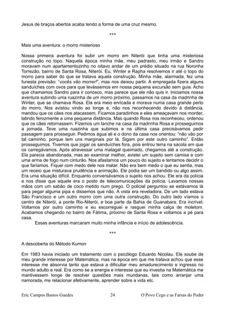 Jesus de braços abertos acaba tendo a forma de uma cruz mesmo.
***
Mais uma aventura: o morro misterioso
Nossa primeira aventura foi subir um morro em Niterói que tinha uma misteriosa
construção no topo. Naquela época minha mãe, meu padrasto, meu irmão e Sandro
moravam num apartamentozinho no oitavo andar de um prédio situado na rua Noronha
Torrezão, bairro de Santa Rosa, Niterói. Eu, Winter e Rapha resolvemos ir até o topo do
morro para saber do que se tratava aquela construção. Minha mãe, alarmada, fez uma
funesta previsão: “vocês vão morrer!”, mas nos deixou partir. A empregada fizera alguns
sanduíches com ovos para que levássemos em nossa pequena excursão sem guia. Acho
que chamamos Sandro para ir conosco, mas parece que ele não quis ir. Iniciamos nossa
aventura subindo uma ruazinha de um morro próximo, passamos na casa da madrinha de
Winter, que se chamava Rosa. Ela era meio enricada e morava numa casa grande perto
do morro. Nos avistou vindo ao longe e, não nos reconhecendo devido à distância,
mandou que os cães nos atacassem. Ficamos paradinhos e eles ameaçavam nos morder,
latindo ferozmente a uma pequena distância. Mas quando Rosa nos reconheceu, ordenou
que os cães retornassem. Fizemos um lanche na casa da madrinha Rosa e prosseguimos
a jornada. Teve uma ruazinha que subimos e na última casa precisávamos pedir
passagem para prosseguir. Pedimos água ali e o dono da casa nos orientou: “não vão por
tal caminho, porque tem uns marginais por lá. Sigam por este outro caminho”. Então
prosseguimos. Tivemos que jogar os sanduíches fora, pois entrou terra na sacola em que
os carregávamos. Após atravessar uma matagal queimado, chegamos até a construção.
Ela parecia abandonada, mas ao examinar melhor, avistei um sujeito sem camisa e com
uma arma de fogo num cinturão. Nos afastamos um pouco do sujeito e tentamos decidir o
que faríamos. Fiquei com medo dele nos matar. Não era bem medo o que eu sentia, mas
um receio que misturava prudência e animação. Ele podia ser um bandido ou algo assim.
Era uma situação difícil. Enquanto conversávamos o sujeito nos achou. Ele era da polícia
e nos disse que aquele era o posto de telecomunicações da polícia. Lavamos nossas
mãos com um sabão de coco metido num prego. O policial perguntou se estávamos lá
para pegar alguma pipa e dissemos que não. A vista era reveladora. De um lado estava
São Francisco e um outro morro com uma outra construção. Do outro lado víamos o
centro de Niterói, a ponte Rio-Niterói, e boa parte da Bahia de Guanabara. Era incrível.
Voltamos por outro caminho e eu escorreguei e rasguei minha calça de moletom.
Acabamos chegando no bairro de Fátima, próximo de Santa Rosa e voltamos a pé para
casa.
Essas aventuras marcaram muito minha infância e início de adolescência.
***
A descoberta do Método Kumon
Em 1983 havia iniciado um tratamento com o psicólogo Eduardo Nicolau. Ele soube de
meu grande interesse por Matemática, mas na época em que me tratava achou que esse
interesse me absorvia tanto que estava a dificultar meu amadurecimento e ingresso no
mundo adulto e real. Era como se a energia e interesse que eu investia na Matemática me
mantivessem longe de resolver questões mais mundanas, tais como arranjar uma
namorada, me relacionar afetivamente, aprender sobre a vida etc.
Eric Campos Bastos Guedes 24 O Povo Cego e as Farsas do Poder
 