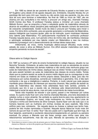 Em 1985 eu deixei de ser paciente de Eduardo Nicolau e passei a me tratar com
Drº Eugênio Lamy desde 23 de agosto daquele ano. Entretanto, Eduardo Nicolau foi um
psicólogo tão bom para mim que, mesmo eu não sendo mais seu paciente, me deu uma
dica de ouro para dominar a matemática. No final de 1986 ou início de 1987, ele me
chamou em seu consultório e me instruiu a procurar um amigo seu, chamado Faraday
Smith Correa dos Reis. O professor Faraday estava a ministrar um curso chamado
Método Kumon, que se propunha a fazer o estudante gostar de matemática através do
alcance da excelência nessa disciplina pela realização de elevado número de exercícios
de crescente complexidade. Gostei muito da ideia e procurei por Faraday para iniciar o
curso. Foi ótimo tê-lo conhecido, pois era grande apreciador e conhecedor da Matemática,
pessoa inteligente que buscava ajudar, pela via da instrução, quem mostrasse interesse
e/ou talento pela Matemática. Foi particularmente importante ter conhecido professor
Faraday naquela época, pois, num período crítico de minha vida, ele manifestou interesse
e admiração verdadeira por meu talento criador em Matemática e isso me motivou
bastante à prosseguir com o desenvolvimento de minhas ideias nessa área.
Infelizmente, de início, minha frustração afetivo-sexual dificultou muito minha
adesão de corpo e alma ao Método Kumon. Era difícil estudar matemática com tanto
empenho pensando na loura da escola6
.
***
Oitava série no Colégio Itapuca
Em 1987 eu cursava a 8ª série do ensino fundamental no colégio Itapuca, situado na rua
Noronha Torrezão. Entretanto, já sabia mais matemática do que os estudantes do ensino
médio. Não tendo interesse nas demais matérias e não vendo mais nenhuma graça nas
aulas de matemática de minha classe, expliquei isso ao diretor Tomás e pedi permissão a
ele para assistir também as aulas de matemática das classes do ensino médio. Tomás
disse que eu poderia assistir as aulas do ensino médio depois que eu conseguisse a nota
máxima em todas as matérias de minha própria classe. Descartei a ideia, pois não me
interessava por outras disciplinas, somente por matemática e geometria. Ora, é fato bem
conhecido o de que a inteligência é seletiva. Portanto, é muito natural que cada pessoa
manifeste graus diferentes de interesse por assuntos diversos. Meu pedido de assistir as
aulas de matemática das classes mais adiantadas fazia todo sentido, portanto. A
conclusão que tiro é que a escola não se interessa pelo desenvolvimento pessoal,
intelectual e social de seus alunos, mas sim pelo cumprimento de metas burocráticas.
Tendo sido impedido de estudar o que queria, passei a me interessar por outras
coisas. Eu queria muito ficar com uma menina chamada Marcela, uma loira descolada de
cabelos curtos e corpo atraente. Na verdade eu queria levá-la para meu apartamento na
Rua Comendador Queiroz, em Icaraí, onde morávamos eu, minha tia Vera Lúcia de
Campos e minha avó Dermontina da Silva Campos. Queria fazer com ela tudo que vi os
homens fazendo com as mulheres em minhas revistas de sexo explícito. Não tinha
artifício para isso, entretanto. Se naquela época eu tivesse a cabeça que tenho hoje,
poderia ter tido muitas namoradas e ficantes. Naquela época falava-se muito mais em
namoro do que em ficar. O verbo “ficar” não era usado com o significado que tem hoje, de
ficar beijando, acariciando e excitando descompromissadamente um parceiro ou parceira
eventual. Eu propus a Marcela que ela fosse comigo para minha casa para nos
relacionarmos sexualmente, mas ela não quis. Marcela se aproveitou da situação e
6 Nessa época eu cursava a oitava série do primeiro grau no Colégio Itapuca, em Santa Rosa. A loura referida no texto
chamava-se Marcela e eu havia lhe proposto que fôssemos para meu apartamento fazer sexo.
Eric Campos Bastos Guedes 25 O Povo Cego e as Farsas do Poder
 