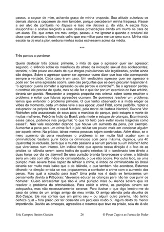 passou a caçoar de mim, achando graça de minha proposta. Sua atitude autorizou os
demais alunos a caçoarem de mim também, porque perceberam minha fraqueza. Passei
a ser alvo de zombaria no Itapuca e isso me deixava p. da vida. A escola ficou
insuportável e acabei reagindo a uma dessas provocações dando um murro na cara de
um aluno. Ele, que antes era meu amigo, passou a me ignorar e quando o procurei ele
disse que chamaria o irmão mais velho que era militar para me dar uma surra. Minha vida
escolar ia de mal a pior, embora minhas notas estivessem acima da média.
***
Três pontos a ponderar
Quero destacar três coisas: primeiro, o mito de que o agressor quer ser agressor;
segundo, o silêncio sobre os malefícios do atraso da iniciação sexual dos adolescentes;
terceiro, o fato pouco estudado de que drogas psiquiátricas são legalizadas, porém ainda
são drogas. Sobre o agressor querer ser agressor quero dizer que isso não corresponde
sempre a verdade. Cada caso é um caso. Um verdadeiro agressor quer ser agressor e
pode ser. Se uma agressão ocorre, uma das perguntas que se deve procurar responder é:
“o agressor queria cometer a agressão ou ele perdeu o controle?”. Se o agressor perdeu
o controle ele precisa de ajuda, mas se ele fez o que fez por um exercício do livre arbítrio,
deverá ser punido. Responder a pergunta proposta nos orienta sobre como resolver o
problema e evitar que futuras agressões ocorram. Se queremos resolver um problema,
temos que entender o problema primeiro. O que tenho observado é a mídia eleger os
vilões do momento, cada um deles teve a sua época: Josef Fritzl, como pedófilo, raptor e
estuprador da própria filha; o casal Nardoni, pela morte de Isabela Nardoni; Suzane Von
Richtofen pelo assassinato de seus pais; o maníaco do parque, pelo estupro e morte de
muitas mulheres; Febrônio Índio do Brasil, pela morte e estupro de crianças. Examinando
esses casos, podemos nos perguntar: “o que foi feito para evitar novas tragédias como
essas?”. Não vale responder dizendo que houve um aumento da pena, por exemplo.
Aumentar a pena para um crime fará o juiz relutar um pouco mais em condenar alguém
por aquele crime. Na prática, talvez menos pessoas sejam condenadas. Além disso, se o
mero aumento da pena resolvesse o problema ia ser muito fácil acabar com a
criminalidade: bastaria punir todos os criminosos com pena máxima, digamos, uns 40
(quarenta) de reclusão. Será que o mundo passaria a ser um paraíso ou um inferno? Acho
que viveríamos num inferno. Um indício forte que aponta nessa direção é o fato de as
prisões da Islândia serem como hotéis de quatro estrelas: lá o condenado tem direito a
duas horas por dia de Internet! Se uma punição branda favorecesse o crime, a Islândia
seria um país com alto índice de criminalidade, o que não ocorre. Por outro lado, se uma
punição mais severa fosse capaz de refrear o crime, o índice de criminalidade no Brasil
deveria ser muito mais baixo que o da Islândia, o que também não acontece. Estamos
olhando na direção errada se nos propusermos a combater o crime com o aumento das
penas. Mas qual a solução para isso? Uma pista nos é dada se lembrarmos um
pensamento devido a Pitágoras: “devemos educar as crianças para não ter que punir os
homens”. Quero acrescentar que não é uma punição mais ou menos severa que irá
resolver o problema da criminalidade. Para coibir o crime, as punições devem ser
adequadas, mas não necessariamente severas. Para ilustrar o que digo lembro-me do
caso do primo de um antigo amigo de meu irmão. O amigo atendia pela alcunha de
Bob Cuspe. Ele nos contou que um primo seu – ou algum outro parente, não tenho
certeza qual – fora preso por ter cometido um pequeno roubo ou algum delito de menor
importância. Devido às ameaças, agressões e traumas que teve na prisão, saiu de lá tão
Eric Campos Bastos Guedes 26 O Povo Cego e as Farsas do Poder
 