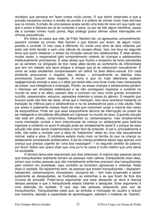 revoltado que pensava em fazer coisas muito piores. O que tenho observado é que a
punição excessiva conduz a revolta do punido e à prática de crimes muito mais terríveis
que os iniciais. A prisão de uma pessoa acaba sendo uma bola de neve em que cada vez
que o preso é liberado por já ter cumprido a pena, ou por ter tido algum benefício, passa
ele a cometer crimes muito piores. Algo análogo posso afirmar sobre internações em
clínicas psiquiátricas.
Em todos os casos que citei, de Fritzl, Nardoni etc, os agressores, provavelmente,
queriam cometer os crimes. Não fizeram o que fizeram por terem, de algum modo,
perdido o controle. O meu caso é diferente. Eu iniciei uma série de atos violentos por
estar sob forte tensão e sem uma válvula de escape eficaz. Isso nos leva ao segundo
tema que quero destacar: o atraso da iniciação sexual dos adolescentes. É esse atraso,
muitas vezes, o responsável pelo comportamento violento de crianças e adolescentes
intelectualmente promissores. É esse atraso que frustra o empenho de bons estudantes
ao se sentirem na obrigação de tirar notas altas devido ao sentimento de inferioridade
que tem em relação aos seus amigos e amigas que já se relacionam sexualmente. É
como se notas excelentes compensassem um deficit na área afetivo-sexual. Em cada
ambiente procuramos o respeito dos demais – principalmente os talentos mais
promissores buscam esse respeito. A ironia é que os mais talentosos acabam
negligenciando amiúde o sexo e o afeto por terem eles uma fonte muito mais interessante
de prazer: sua inteligência e motivação. Porém, se essas crianças e adolescentes perdem
o interesse em atividades intelectuais e se não conseguem ingressar a contento no
mundo do sexo e do afeto, passam elas a correrem um risco muito grande cometerem
suicídio, assassinatos, estupros, agressões violentas e coisas do gênero. O respeito que
buscam pode não lhes ser dado, ainda que o mereçam. Isso deve acontecer bastante na
transição da infância para a adolescência e na da adolescência para a vida adulta. Não
por acaso é justamente nessas fases da vida que costumam surgir a maioria dos casos
de esquizofrenia. Pode ser que essa esquizofrenia decorra da interrupção do prazer de
ser inteligente e simultânea dificuldade em ingressar no mundo do sexo. A grande solução
não está em pílulas, comprimidos, haloperidol ou carbamazepina, mas simplesmente
numa orientação correta e bem intencionada da criança ou adolescente para fazê-los
ingressar a contento no sexo! A solução pode ser simplesmente essa! E o porque de essa
solução não estar sendo implementada é bem fácil de entender. O pai e, principalmente a
mãe, não estão a vontade com a ideia do “bebezinho” deles ter uma vida sexualmente
normal, sadia e ativa. O problema estaria muito mais na família do que na criança ou
adolescente considerado problemático. A tal da criança-problema talvez seja apenas uma
criança que precisa urgente de “uma boa massagem” – no segundo sentido da palavra,
por favor! Sobre isso quero dizer que uma pu*a na cama é muito melhor que uma dama
na sociedade.
O terceiro tema está relacionado aos dois anteriores. A maioria das pessoas pensa
que tranquilizantes realmente tornam as pessoas mais calmas. Extrapolando essa ideia,
acham que muitas pessoas que são mentalmente enfermas precisam dos tranquilizantes
para viverem em sociedade, caso contrário se tornariam agressivas e violentas. Nada
disso é verdade. Se repararmos bem, as pessoas que tomam tranquilizantes – diazepam,
haloperidol, carbamazepina, clonazepam, clozapina etc – tem mais propensão a serem
justamente as desajustadas, as frustradas, as estranhas e as que ficam de fora dos
círculos de amizade. Poder-se-ia argumentar que esse desajuste se deve à doença
dessas pessoas e que o tranquilizante estaria tratando o desajuste. Esse argumento é
uma distorção da verdade. O que vejo são pessoas adoecendo pelo uso de
tranquilizantes. Tranquilizantes estes que, ao embotar a motivação do usuário e reduzir
sua memória, atenção e capacidade de aprendizagem, sabotam o intelecto do “doente”,
Eric Campos Bastos Guedes 27 O Povo Cego e as Farsas do Poder
 