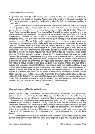 Hábitos sexuais reprováveis
No primeiro semestre de 1987 ocorreu um pequeno incidente que mudou a história de
minha vida e isto quase me destruiu. Academicamente, perdi uns 15 anos de estudo na
UFF. Nesse tempo eu poderia ter concluído a graduação, feito o mestrado e também o
doutorado.
Estava indo ao apartamento onde Raphael morava com sua mãe Márcia e sua irmã
Raquel quando avistei, na mesma calçada, vindo em minha direção, uma menina-mulher
que devia ter mais ou menos a minha idade mesmo. Foi perto do Colégio Salesiano
Santa Rosa, ou na Rua Mário Viana, ou na Rua Santa Rosa, acho. Naquela época eu
ainda não havia me relacionado sexualmente e estava cheio dos hormônios próprios da
adolescência. Quando via uma mulher – ou mesmo quando não via – acabava a
desejando muito, mas não tinha nenhum artifício para conseguir que mulher nenhuma
transasse comigo. Na verdade, cada negativa que eu recebia ao propor sexo com
mulheres me desgastava muito, razão pela qual eu fiz poucas propostas de sexo às
pessoas. Quando aquela menina-mulher de shorts passou ao meu lado, minha mão
escorregou furtivamente até suas nádegas e ela disse: “IIIIIIhhh, garoto!”. Meu ato não foi
intencional – um lapso momentâneo em que fui guiado pela minha libido. Continuei meu
caminho e percebi que ficara naquilo: não houve nenhum tipo de repreensão mais eficaz
além do “IIIIIIhhh, garoto!”. Imaturo e cheio de “T”, passei a fazer tal coisa de modo
rotineiro. Eu sabia que era perigoso e queria parar, mas se tornou um vício. Eu realmente
tentei parar algumas vezes, mas sem êxito. Quando avistava um menina bonita a mostrar
o contorno da bunda em shortinhos ou calças jeans apertadas, logo me lembrava desse
mal hábito e ficava tentado à sair pela rua para tocar alguma mulher. Sei que para a
maioria das pessoas é difícil entender que isso era um vício: mal hábito que temos e que
é difícil pararmos por nós mesmos. O que quero dizer é que é muito mais fácil aconselhar
alguém a deixar um vício do que nós mesmos deixarmos os nossos. O alcoolismo, o
cigarro e os tóxicos são vícios que só quem os tem saberá realmente o quanto é difícil
parar. Mais que isso: certas pessoas são muito mais propensas a desenvolver vícios que
outras. É muito fácil dizermos a um alcoólatra para parar de beber porque não estamos no
corpo dele para saber o peso e a força de seu vício. Em se tratando de hábitos sexuais,
também se pode desenvolver vícios e foi isso que aconteceu comigo.
***
Mais agressões e a Marcela do Gay-Lussac
Fui estudar no Colégio Gay-Lussac, no centro de Niterói. Lá conheci outra garota que,
como a anterior, chamava-se Marcela. Mas era uma Marcela muito diferente. Branca,
cabelos curtos e negros, inteligente, estudiosa. Ela me encantava com o que dizia e com
o interesse que manifestava por ideias, conceitos e teorias. Eu gostava muito dela e
Marcela estava sempre conversando comigo sobre os livros que lia e coisas assim. Era
muito bom vê-la falar com tanto interesse e admiração dos livros que costumava ler. Mas
eu me sentia frustrado por não acreditar ser capaz de estabelecer uma relação mais
próxima com ela, tipo um namoro. Olhando em retrospecto, percebo que era isso que nós
queríamos. Ou, mesmo que não quiséssemos isto, era exatamente isto que nos faria
felizes.
Minha grande dificuldade em me relacionar a contento com o sexo oposto foi, sem
dúvida, uma barreira que demorei muito para superar e que me causava grandes e
Eric Campos Bastos Guedes 29 O Povo Cego e as Farsas do Poder
 