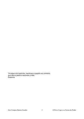 “A culpa é do hipócrita, mentiroso e esperto ao contrário,
que atira a pedra e esconde a mão.”
Estamira
Eric Campos Bastos Guedes 3 O Povo Cego e as Farsas do Poder
 