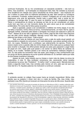 contínuas frustrações. Se eu me considerasse um estudante excelente – não bom ou
ótimo, mas excelente – as frustrações se dissipavam fácil, fácil. Na verdade eu buscava
uma excelência em relação aos outros estudantes de minha classe – isso implicava em
ser o melhor ou estar entre os melhores estudantes da sala. Nem sempre eu conseguia
isto, entretanto. Frustrado, acabei bancando o imbecil. Fustigado por um outro aluno que
bagunçava uma aula de geometria, tirando toda a graça dela, meti a ponta de um
compasso na barriga dele. O caso foi parar na diretoria, que foi complacente comigo.
Talvez a complacência do diretor se devesse ao fato de eu ser considerado um aluno
muito bom que teve um mal momento diante de outro aluno que já era considerado
problemático. Por sorte não foi feita queixa na polícia.
Após a agressão, passei a ser considerado o malfeitor de minha classe. E se não
me falha a memória, minha vítima se tornou, momentaneamente, um herói. Ele foi, após a
agressão sofrida, aclamado pela classe e carregado nos braços sob aplausos e gritos de
“viva!”7
. Apesar de eu ter sido o agressor e ele a vítima, julgo ter tido muito mais prejuízos
que ele pela minha atitude irrefletida. Marcela nunca mais falou comigo e as últimas
palavras que dirigiu a mim foram: “Cala a boca!”
Teve uma aula de história em que fomos para a sala de audio-visual assistir um
documentário a respeito do comunismo. Um outro estudante, que estava sentado atrás de
mim, me cuspiu. Reclamei com o professor, que solenemente me ignorou. Pronto. Eu
estava visado como o grande vilão de minha classe não tinha nada que eu pudesse fazer
para reverter a situação. Era difícil prestar atenção às aulas pois passaram a jogar bolas
de papel em mim, razão pela qual passei a me sentar na última fileira de carteiras da
classe, lá no fundão. Também passei a ser vítima de comentários maldosos dirigidos a
mim. Eu não podia me concentrar mais nas aulas, pois chegou a meu conhecimento que
um grupo de alunos planejava me surrar quando estivesse só. Eu também sabia que nada
do que fizesse reverteria a situação.
Apesar de tudo, nada impediu que eu tirasse a maior nota da classe na prova de
matemática. A nota 10. Meu professor comemorou isto, escrevendo vários recados
motivadores na prova, tipo “Parabéns!”, “A melhor nota!” e coisas assim. Marcela deve ter
tirado a segunda maior nota, mas cometeu pelo menos um erro, pelo que sei que sua
nota não foi o 10. Aquelas palavras me motivaram a continuar a estudar.
***
Zoofilia
O ambiente escolar no colégio Gay-Lussac havia se tornado insuportável. Minha mãe
decidiu que eu poderia ir morar com ela e o resto da família. Ela, meu irmão, meu
padrasto e seu filho Sandro já moravam em Araruama há cerca de três anos. Quando eles
7 Esse episódio ilustra bem a motivação do portador da Síndrome de Münchhausen (F68.1), também conhecida como
Síndrome do doente poli-hospitalizado. Apesar de nenhum dos personagens do episódio supra-relatado sofrer dessa
síndrome, o incidente mostra, claramente, que alguém que venha a sofrer uma agressão considerada indevida por
seu entorno social receberá carinho, aplauso e manifestação de apoio desse mesmo entorno. O portador da
Síndrome de Münchhausen busca dissimuladamente e com empenho receber essa mesma manifestação de apoio e
esse mesmo carinho de seus amigos e conhecidos. Para isso, procura, sempre que possível, passar a ideia de que foi
uma vítima inocente de reveses e infortúnios absolutamente imerecidos. Com a finalidade de desempenhar um papel
de vítima, o portador dessa patologia costuma simular doenças em si mesmo ou em familiares muito próximos (que
tecnicamente são chamados de substitutos). A fim de desempenhar o papel de vítima inocente, não hexita o portador
dessa síndrome em por sua própria integridade física em risco ou causar graves danos a familiares próximos,
podendo mesmo chegar a cometer o assassinato de familiares, desde que estejam convictos de que seu crime não
será descoberto jamais (é imprescindível que sejam sempre considerados inocentes, caso contrário deixam de
receber o carinho destinado às vítimas e passam a ser alvo da recriminação destinada aos agressores).
Eric Campos Bastos Guedes 30 O Povo Cego e as Farsas do Poder
 