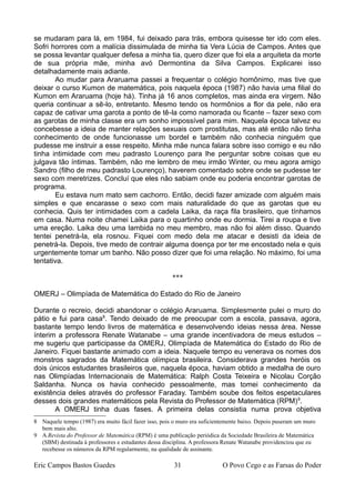 se mudaram para lá, em 1984, fui deixado para trás, embora quisesse ter ido com eles.
Sofri horrores com a malícia dissimulada de minha tia Vera Lúcia de Campos. Antes que
se possa levantar qualquer defesa a minha tia, quero dizer que foi ela a arquiteta da morte
de sua própria mãe, minha avó Dermontina da Silva Campos. Explicarei isso
detalhadamente mais adiante.
Ao mudar para Araruama passei a frequentar o colégio homônimo, mas tive que
deixar o curso Kumon de matemática, pois naquela época (1987) não havia uma filial do
Kumon em Araruama (hoje há). Tinha já 16 anos completos, mas ainda era virgem. Não
queria continuar a sê-lo, entretanto. Mesmo tendo os hormônios a flor da pele, não era
capaz de cativar uma garota a ponto de tê-la como namorada ou ficante – fazer sexo com
as garotas de minha classe era um sonho impossível para mim. Naquela época talvez eu
concebesse a ideia de manter relações sexuais com prostitutas, mas até então não tinha
conhecimento de onde funcionasse um bordel e também não conhecia ninguém que
pudesse me instruir a esse respeito. Minha mãe nunca falara sobre isso comigo e eu não
tinha intimidade com meu padrasto Lourenço para lhe perguntar sobre coisas que eu
julgava tão íntimas. Também, não me lembro de meu irmão Winter, ou meu agora amigo
Sandro (filho de meu padrasto Lourenço), haverem comentado sobre onde se pudesse ter
sexo com meretrizes. Concluí que eles não sabiam onde eu poderia encontrar garotas de
programa.
Eu estava num mato sem cachorro. Então, decidi fazer amizade com alguém mais
simples e que encarasse o sexo com mais naturalidade do que as garotas que eu
conhecia. Quis ter intimidades com a cadela Laika, da raça fila brasileiro, que tínhamos
em casa. Numa noite chamei Laika para o quartinho onde eu dormia. Tirei a roupa e tive
uma ereção. Laika deu uma lambida no meu membro, mas não foi além disso. Quando
tentei penetrá-la, ela rosnou. Fiquei com medo dela me atacar e desisti da ideia de
penetrá-la. Depois, tive medo de contrair alguma doença por ter me encostado nela e quis
urgentemente tomar um banho. Não posso dizer que foi uma relação. No máximo, foi uma
tentativa.
***
OMERJ – Olimpíada de Matemática do Estado do Rio de Janeiro
Durante o recreio, decidi abandonar o colégio Araruama. Simplesmente pulei o muro do
pátio e fui para casa8
. Tendo deixado de me preocupar com a escola, passava, agora,
bastante tempo lendo livros de matemática e desenvolvendo ideias nessa área. Nesse
ínterim a professora Renate Watanabe – uma grande incentivadora de meus estudos –
me sugeriu que participasse da OMERJ, Olimpíada de Matemática do Estado do Rio de
Janeiro. Fiquei bastante animado com a ideia. Naquele tempo eu venerava os nomes dos
monstros sagrados da Matemática olímpica brasileira. Considerava grandes heróis os
dois únicos estudantes brasileiros que, naquela época, haviam obtido a medalha de ouro
nas Olimpíadas Internacionais de Matemática: Ralph Costa Teixeira e Nicolau Corção
Saldanha. Nunca os havia conhecido pessoalmente, mas tomei conhecimento da
existência deles através do professor Faraday. Também soube dos feitos espetaculares
desses dois grandes matemáticos pela Revista do Professor de Matemática (RPM)9
.
A OMERJ tinha duas fases. A primeira delas consistia numa prova objetiva
8 Naquele tempo (1987) era muito fácil fazer isso, pois o muro era suficientemente baixo. Depois puseram um muro
bem mais alto.
9 A Revista do Professor de Matemática (RPM) é uma publicação periódica da Sociedade Brasileira de Matemática
(SBM) destinada à professores e estudantes dessa disciplina. A professora Renate Watanabe providenciou que eu
recebesse os números da RPM regularmente, na qualidade de assinante.
Eric Campos Bastos Guedes 31 O Povo Cego e as Farsas do Poder
 