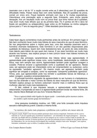 (assinalar com o tal do “X” a opção correta entre as 5 oferecidas) com 20 questões de
dificuldade média. Passei nessa fase com certa facilidade. Nas 20 questões da prova,
cometi um único erro. Fiquei bastante animado com isso e fiz muitas expectativas.
Vislumbrava uma premiação após a segunda fase. Entretanto, para minha grande
decepção, tive um resultado muito ruim na prova final, que tinha menos de 8 questões,
mas eram muito mais difíceis que as da primeira fase. Fiz 4 pontos em 60 e devo ter
ficado em penúltimo ou antepenúltimo lugar entre os 20 finalistas na minha categoria
(prova para o 1º ano do segundo grau)10
. Voltei desolado para Araruama.
***
Testosterona
Cabe fazer alguns comentários muito pertinentes antes de continuar. Em primeiro lugar, é
fato bem conhecido haver muito mais líderes do sexo masculino do que do sexo feminino.
Se nos perguntarmos sobre o motivo para isso, uma das resposta possíveis será o
hormônio chamado testosterona. Este hormônio é um dos grandes responsáveis pela
qualidade de liderança. Quem tem mais testosterona terá, do ponto de vista endócrino,
mais talento para liderar do que quem tem menos. E por esse hormônio ser muito mais
atuante nos homens, isso explica porque é mais comum haver mais líderes homens do
que do sexo oposto.
Uma das principais características dos líderes talvez seja agressividade. A
agressividade pode significar coisas ruins, como hostilidade, destrutividade ou violência
física, mas nem sempre isso ocorre. Agressividade também pode significar coragem e
ousadia. Pode-se encarar a agressividade como a qualidade de ser agressivo. Nesse
caso, ser agressivo pode ser interpretado como ser empreendedor ou audacioso, como
na expressão “vendedor agressivo”. Do mesmo modo, ser agressivo também pode
significar ser arrojado e corajoso, como na expressão “campanha publicitária agressiva”.
Vimos, pois, que agressividade pode nos remeter a qualidades típicas da liderança, a
saber: coragem, ousadia e empreendedorismo.
O principal hormônio regulador da agressividade no ser humano é a testosterona.
Isso nos faz entender o maior número de líderes do sexo masculino do que do feminino.
Também explica porque os homens costumam recorrer mais à violência física que as
mulheres: eles tem muito mais testosterona.
O fato notável é que impulsos sexuais e agressividade estão fortemente
relacionados. A propensão ao sexo e à agressividade parecem brotar da mesma fonte. De
fato, citando Steve Biddulph em seu livro “Criando Meninos”:
“Sexo e agressividade estão ligados de algum modo – controlados pelos mesmos centros
no cérebro e pelo mesmo grupo de hormônios.”
Uma pesquisa reveladora mostrou, em 1980, uma forte conexão entre impulsos
sexuais e delinquência juvenil. Citando a mesma fonte:
“os meninos são muito mais propensos a problemas com a polícia seis meses antes de
10 Naquela ocasião, Ralph Costa Teixeira também participou dessa mesma competição. Entretanto ele fez a prova
referente ao 3º ano do segundo grau. O professor responsável – um matemático de origem portuguesa – anunciou,
enlevado, que Ralph obtivera a medalha de ouro em sua categoria ao ser o único a resolver todas as questões da
prova com absoluta correção. O mesmo professor, que antes da realização da prova soubera de meu grande interesse
por Matemática, fez, em seu discurso de divulgação dos resultados, menção a uma certa “decepção”, sem explicar,
entretanto, exatamente a que se referia. A carapuça acabou servindo.
Eric Campos Bastos Guedes 32 O Povo Cego e as Farsas do Poder
 