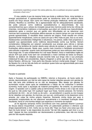 sua primeira experiência sexual. Em outras palavras, eles se acalmam um pouco quando
começam a fazer sexo.”
O meu palpite é que da mesma fonte que brota a violência física, mina também a
energia psicossexual. A agressividade pode se transformar tanto em violência física
quanto em força sexual, bem como em intensa produção intelectual, tenha ela caráter
artístico, filosófico ou científico. Se a agressividade não for adequadamente canalizada,
ela pode estourar como violência (auto)destrutiva e descontrolada. Se nos
conscientizarmos que o atraso da iniciação sexual dos meninos pode torna-los vítimas de
chacotas, comentários maldosos e insinuações que põem em dúvida sua masculinidade,
estaremos aptos a concluir que um garoto com dificuldades em se relacionar com
meninas terá sucessivas frustrações afetivo-sexuais ao mesmo tempo em que armazena
grande agressividade. O resultado disso costuma ser trágico. Pode resultar em crimes
aparentemente inexplicáveis, como os casos em que o filho mata os pais, tios ou os avós.
Adolescentes considerados inteligentes e estudiosos, me parece, estão mais propensos a
explodir sua agressividade como violência descontrolada contra sua família. Seriam
considerados inteligentes por estarem canalizando sua energia para ciência e demais
estudos, numa tentativa de manter aberta essa válvula de escape e, assim, reduzir suas
frustrações afetivo-sexuais. Neste caso, quanto mais incentivo e facilidade encontrarem
para estudar e aprender, quanto mais recompensas justas por seus esforços eles tiverem,
mais longe irão. O caso emblemático foi o de Isaac Newton, físico e matemático inglês do
século XVII que pode muito bem ser considerado o maior cientista de todos os tempos.
Newton se absteve de relações sexuais durante toda sua longa vida e sua produção
intelectual foi algo sem precedentes. Alguns chegaram a achar que ele não era humano.
Sobre Newton, afirmou-se: “mais perto dos Deuses nenhum mortal pode chegar”. O caso
de Newton foi o de ter tido ele êxito em canalizar quase toda sua agressividade para seus
estudos, pesquisas e teorias.
***
Facada no padrasto
Após o fracasso da participação na OMERJ, retornei a Araruama. Já havia saído da
escola, desmoralizado, por não ter sido capaz de manter relações sexuais com garotas lá.
Isso não teria sido problema se eu não as desejasse. Meu desejo por garotas foi
aumentado muitas vezes após ter estabelecido o hábito de me masturbar e também
aumentou muito após a aquisição de material pornográfico. No entanto, eu permanecia
virgem. O episódio com a cadela Laika já demonstrara minha ânsia e era o tipo de coisa
da qual eu não podia fugir. Em qualquer lugar que fosse, haveria pessoas. Os homens
zombariam de mim – de um modo ou de outro – ao perceberem o quanto eu era incapaz
de ter relações com garotas. As meninas, por sua vez, continuariam a me desprezar como
amante, por culpa de minha própria imperícia. Somando minha ânsia por sexo à
persistente incapacidade de me relacionar sexualmente e à inevitável frustração disso
resultante, havia aí uma bomba relógio que esperava o momento de explodir.
Já há algumas semanas minha convivência com meu padrasto Alcemir Lourenço
de Souza estava insuportável. Lourenço tinha um palavreado grotesco e ofensivo que
dirigia especialmente a mim. Certa vez eu havia dito “Hoje vou fazer uma coisa que não
faço há muito tempo” e ele respondera de pronto “Vai dar três cagadas sem tirar o cu do
vaso”. Apesar de meu comentário ser desnecessário e pretensioso, isso não era motivo
para ter tido aquela resposta.
Eric Campos Bastos Guedes 33 O Povo Cego e as Farsas do Poder
 