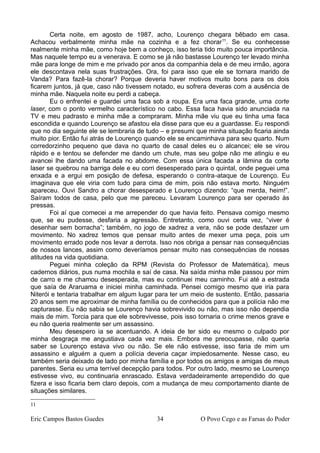 Certa noite, em agosto de 1987, acho, Lourenço chegara bêbado em casa.
Achacou verbalmente minha mãe na cozinha e a fez chorar11
. Se eu conhecesse
realmente minha mãe, como hoje bem a conheço, isso teria tido muito pouca importância.
Mas naquele tempo eu a venerava. E como se já não bastasse Lourenço ter levado minha
mãe para longe de mim e me privado por anos da companhia dela e de meu irmão, agora
ele descontava nela suas frustrações. Ora, foi para isso que ele se tornara marido de
Vanda? Para fazê-la chorar? Porque deveria haver motivos muito bons para os dois
ficarem juntos, já que, caso não tivessem notado, eu sofrera deveras com a ausência de
minha mãe. Naquela noite eu perdi a cabeça.
Eu o enfrentei e guardei uma faca sob a roupa. Era uma faca grande, uma corte
laser, com o ponto vermelho característico no cabo. Essa faca havia sido anunciada na
TV e meu padrasto e minha mãe a compraram. Minha mãe viu que eu tinha uma faca
escondida e quando Lourenço se afastou ela disse para que eu a guardasse. Eu respondi
que no dia seguinte ele se lembraria de tudo – e presumi que minha situação ficaria ainda
muito pior. Então fui atrás de Lourenço quando ele se encaminhava para seu quarto. Num
corredorzinho pequeno que dava no quarto de casal deles eu o alcancei; ele se virou
rápido e e tentou se defender me dando um chute, mas seu golpe não me atingiu e eu
avancei lhe dando uma facada no abdome. Com essa única facada a lâmina da corte
laser se quebrou na barriga dele e eu corri desesperado para o quintal, onde peguei uma
enxada e a ergui em posição de defesa, esperando o contra-ataque de Lourenço. Eu
imaginava que ele viria com tudo para cima de mim, pois não estava morto. Ninguém
apareceu. Ouvi Sandro a chorar desesperado e Lourenço dizendo: “que merda, heim!”.
Saíram todos de casa, pelo que me pareceu. Levaram Lourenço para ser operado às
pressas.
Foi aí que comecei a me arrepender do que havia feito. Pensava comigo mesmo
que, se eu pudesse, desfaria a agressão. Entretanto, como ouvi certa vez, “viver é
desenhar sem borracha”; também, no jogo de xadrez a vera, não se pode desfazer um
movimento. No xadrez temos que pensar muito antes de mexer uma peça, pois um
movimento errado pode nos levar a derrota. Isso nos obriga a pensar nas consequências
de nossos lances, assim como deveríamos pensar muito nas consequências de nossas
atitudes na vida quotidiana.
Peguei minha coleção da RPM (Revista do Professor de Matemática), meus
cadernos diários, pus numa mochila e saí de casa. Na saída minha mãe passou por mim
de carro e me chamou desesperada, mas eu continuei meu caminho. Fui até a estrada
que saía de Araruama e iniciei minha caminhada. Pensei comigo mesmo que iria para
Niterói e tentaria trabalhar em algum lugar para ter um meio de sustento. Então, passaria
20 anos sem me aproximar de minha família ou de conhecidos para que a polícia não me
capturasse. Eu não sabia se Lourenço havia sobrevivido ou não, mas isso não dependia
mais de mim. Torcia para que ele sobrevivesse, pois isso tornaria o crime menos grave e
eu não queria realmente ser um assassino.
Meu desespero ia se acentuando. A ideia de ter sido eu mesmo o culpado por
minha desgraça me angustiava cada vez mais. Embora me preocupasse, não queria
saber se Lourenço estava vivo ou não. Se ele não estivesse, isso faria de mim um
assassino e alguém a quem a polícia deveria caçar impiedosamente. Nesse caso, eu
também seria deixado de lado por minha família e por todos os amigos e amigas de meus
parentes. Seria eu uma terrível decepção para todos. Por outro lado, mesmo se Lourenço
estivesse vivo, eu continuaria enrascado. Estava verdadeiramente arrependido do que
fizera e isso ficaria bem claro depois, com a mudança de meu comportamento diante de
situações similares.
11
Eric Campos Bastos Guedes 34 O Povo Cego e as Farsas do Poder
 