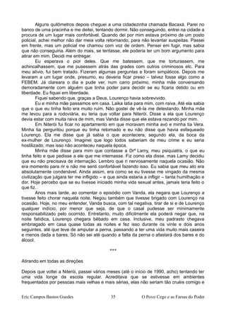 Alguns quilômetros depois cheguei a uma cidadezinha chamada Bacaxá. Parei no
banco de uma pracinha e me deitei, tentando dormir. Não conseguindo, entrei na cidade a
procura de um lugar mais confortável. Quando dei por mim estava próximo de um posto
policial, achei melhor não dar meia volta retornando, para não levantar suspeitas. Passei
em frente, mas um policial me chamou com voz de ordem. Pensei em fugir, mas sabia
que não conseguiria. Além do mais, se tentasse, ele poderia ter um bom argumento para
atirar em mim. Decidi me entregar.
Eu esperava o pior deles. Que me batessem, que me torturassem, me
achincalhassem, que me pusessem atrás das grades com outros criminosos etc. Para
meu alívio, fui bem tratado. Fizeram algumas perguntas e foram simpáticos. Depois me
levaram a um lugar onde, presumo, eu deveria ficar preso – talvez fosse algo como a
FEBEM. Já clareara o dia e pude ver, num carro próximo, minha mãe conversando
demoradamente com alguém que tinha poder para decidir se eu ficaria detido ou em
liberdade. Eu fiquei em liberdade.
Fiquei sabendo que, graças a Deus, Lourenço havia sobrevivido.
Eu e minha mãe passamos em casa. Laika latia para mim, com raiva. Até ela sabia
que o que eu tinha feito era muito ruim. Não gostei de vê-la me detestando. Minha mãe
me levou para a rodoviária, eu teria que voltar para Niterói. Disse a ela que Lourenço
devia estar com muita raiva de mim, mas Vanda disse que ele estava rezando por mim.
Em Niterói fui ficar no apartamento em que moravam minha avó e minha tia Vera.
Minha tia perguntou porque eu tinha retornado e eu não disse que havia esfaqueado
Lourenço. Ela me disse que já sabia o que acontecera, segundo ela, da boca da
ex-mulher de Lourenço. Imaginei que logo todos saberiam de meu crime e eu seria
hostilizado, mas isso não aconteceu naquela época.
Minha mãe disse para mim que contasse a Drº Lamy, meu psiquiatra, o que eu
tinha feito e que pedisse a ele que me internasse. Fiz como ela disse, mas Lamy decidiu
que eu não precisava de internação. Lembro que ri nervosamente naquela ocasião. Não
era momento para rir e não me senti confortável fazendo isso. Eu sabia que meu ato era
absolutamente condenável. Ainda assim, era como se eu tivesse me vingado da mesma
civilização que julgara ter me infligido – e que ainda estaria a infligir – tanta humilhação e
dor. Hoje percebo que se eu tivesse iniciado minha vida sexual antes, jamais teria feito o
que fiz.
Anos mais tarde, ao comentar o episódio com Vanda, ela negara que Lourenço a
tivesse feito chorar naquela noite. Negou também que tivesse brigado com Lourenço na
ocasião. Hoje, no meu entender, Vanda busca, com tal negativa, tirar de si e de Lourenço
qualquer indício, por menor que seja, de que o casal pudesse ser minimamente
responsabilizado pelo ocorrido. Entretanto, muito dificilmente ela poderá negar que, na
noite fatídica, Lourenço chegara bêbado em casa. Inclusive, meu padrasto chegava
embriagado em casa quase todas as noites e fez isso durante os vinte e dois anos
seguintes, até que teve de amputar a perna, passando a ter uma vida muito mais caseira
e menos dada a bares. Só não sei até quando a falta da perna o afastará dos bares e do
álcool.
***
Atirando em todas as direções
Depois que voltei a Niterói, passei vários meses (até o início de 1990, acho) tentando ter
uma vida longe da escola regular. Acreditava que se estivesse em ambientes
frequentados por pessoas mais velhas e mais sérias, elas não seriam tão cruéis comigo e
Eric Campos Bastos Guedes 35 O Povo Cego e as Farsas do Poder
 