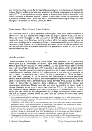 com minha imperícia sexual. Tentei fazer alguns cursos que me interessavam. Frequentei
o Curso Electra, no Rio de Janeiro, que se propunha a formar técnicos em manutenção de
rádio e TV12
; cursei durante uns poucos meses a Severus Artes Galeria, um atelier onde
pretendi aprender a desenhar e pintar13
; voltei a fazer o Curso Kumon de matemática com
o professor Faraday Smith Correa dos Reis14
; compareci durante algum tempo ao curso
de álgebra, ministrado por Arnaldo Garcia, no IMPA15
.
***
Oitava série no CES – Cento de Ensino Supletivo
Em 1989 quis concluir o então chamado primeiro grau. Para isso, bastaria terminar a
oitava série. Não quis estudar em colégios onde se exigisse assistir aulas, pois todo o
inferno de minha frustração em não conseguir os carinhos de alguma menina desabaria
novamente sobre mim. Optei por terminar a oitava série num curso supletivo, onde se
pedia que estudássemos a matéria em módulos – pequenas apostilas com os tópicos que
cairiam na prova. Embora os módulos fossem, em geral, pequenos e fáceis de entender,
para ser aprovado num módulo era necessário tirar, pelo menos, a nota 8,0, isto é, ter um
aproveitamento de 80%.
***
Iniciação sexual etc
Quando completei 18 anos de idade, ainda virgem, meu psiquiatra, Drº Eugênio Lamy,
insistiu para que eu procurasse uma sauna, lugar onde poderia trocar meu apoucado
dinheiro pelos favores sexuais de uma prostituta. Eu não queria transar com nenhuma
puta, pois tinha medo de tudo que a TV, os padres, e as piadinhas entre amigos diziam
sobre elas. Naquela época interrompi temporariamente as drogas tranquilizantes que o
próprio Lamy me receitara – haloperidol, carbamazepina e prometazina – e passei a ter
uma coragem que eu mesmo desconhecia. Eu fazia a oitava série no CES e ter deixado
de tomar meus “remédios” fez aflorar em mim uma sexualidade tão intensa que não se
deixava domar facilmente. Não estava plenamente preparado para controlar aquilo, ainda.
Essa energia intensa não se canalizava para o sexo de modo direto, porque eu ainda era
virgem e desprovido de recursos para estabelecer relacionamento sexual que
considerasse satisfatório. Mesmo sem falar em sexo ou buscá-lo de algum modo, a
intensa vitalidade sexual acabou sendo percebida no CES e, não tendo eu firmado
relações com mulheres na época, meu comportamento acabou sendo confundido como o
de um gay. Pelo menos foi isso que pensei na época. Hoje minha opinião é bem diversa:
sem que eu ficasse sabendo, minha tia Vera Lúcia de Campos ou minha mãe Vanda
12 Foi um fracasso e ainda saí de lá injuriado por um velho que sugeriu que eu fosse gay – o infeliz me envergonhou
diante de toda a turma e tive tanta raiva dele que quis trucidá-lo, mas lembrei do aperto que passei no episódio com
meu padrasto e preferi não fazer nada.
13 Outro fracasso, assim como no caso do curso de eletrotécnica, pois não fui capaz de me interessar verdadeiramente
por desenho e pintura – também fiquei com raiva do dono do curso e quis trucidá-lo, mas, novamente, me lembrei
do desespero pelo qual passei ao esfaquear meu padrasto e não fiz nada.
14 Tive um sucesso relativo em meu retorno ao Kumon, tendo feito cerca de 1200 folhas de exercícios de matemática.
Acabei cometendo o erro de dizer ao professor Faraday que eu havia metido uma faca em Lourenço. O tratamento
que passei a receber de Faraday mudou muito pouco, mas percebi que ele não me recebia mais em sua residência.
Foi bom ter cometido esse erro para que percebesse que não deveria mais comentar isso com ninguém.
15 Para alguém que não havia concluído sequer o primeiro grau, o curso de verão no IMPA foi um sucesso relativo, já
que tive 65% de aproveitamento na primeira prova dele, que se dirigia principalmente a estudantes da graduação.
Eric Campos Bastos Guedes 36 O Povo Cego e as Farsas do Poder
 