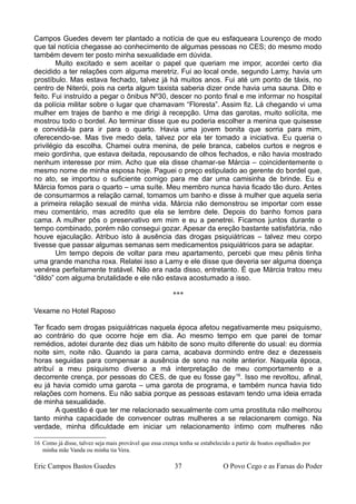 Campos Guedes devem ter plantado a notícia de que eu esfaqueara Lourenço de modo
que tal notícia chegasse ao conhecimento de algumas pessoas no CES; do mesmo modo
também devem ter posto minha sexualidade em dúvida.
Muito excitado e sem aceitar o papel que queriam me impor, acordei certo dia
decidido a ter relações com alguma meretriz. Fui ao local onde, segundo Lamy, havia um
prostíbulo. Mas estava fechado, talvez já há muitos anos. Fui até um ponto de táxis, no
centro de Niterói, pois na certa algum taxista saberia dizer onde havia uma sauna. Dito e
feito. Fui instruído a pegar o ônibus Nº30, descer no ponto final e me informar no hospital
da polícia militar sobre o lugar que chamavam “Floresta”. Assim fiz. Lá chegando vi uma
mulher em trajes de banho e me dirigi à recepção. Uma das garotas, muito solícita, me
mostrou todo o bordel. Ao terminar disse que eu poderia escolher a menina que quisesse
e convidá-la para ir para o quarto. Havia uma jovem bonita que sorria para mim,
oferecendo-se. Mas tive medo dela, talvez por ela ter tomado a iniciativa. Eu queria o
privilégio da escolha. Chamei outra menina, de pele branca, cabelos curtos e negros e
meio gordinha, que estava deitada, repousando de olhos fechados, e não havia mostrado
nenhum interesse por mim. Acho que ela disse chamar-se Márcia – coincidentemente o
mesmo nome de minha esposa hoje. Paguei o preço estipulado ao gerente do bordel que,
no ato, se importou o suficiente comigo para me dar uma camisinha de brinde. Eu e
Márcia fomos para o quarto – uma suíte. Meu membro nunca havia ficado tão duro. Antes
de consumarmos a relação carnal, tomamos um banho e disse à mulher que aquela seria
a primeira relação sexual de minha vida. Márcia não demonstrou se importar com esse
meu comentário, mas acredito que ela se lembre dele. Depois do banho fomos para
cama. A mulher pôs o preservativo em mim e eu a penetrei. Ficamos juntos durante o
tempo combinado, porém não consegui gozar. Apesar da ereção bastante satisfatória, não
houve ejaculação. Atribuo isto à ausência das drogas psiquiátricas – talvez meu corpo
tivesse que passar algumas semanas sem medicamentos psiquiátricos para se adaptar.
Um tempo depois de voltar para meu apartamento, percebi que meu pênis tinha
uma grande mancha roxa. Relatei isso a Lamy e ele disse que deveria ser alguma doença
venérea perfeitamente tratável. Não era nada disso, entretanto. É que Márcia tratou meu
“dildo” com alguma brutalidade e ele não estava acostumado a isso.
***
Vexame no Hotel Raposo
Ter ficado sem drogas psiquiátricas naquela época afetou negativamente meu psiquismo,
ao contrário do que ocorre hoje em dia. Ao mesmo tempo em que parei de tomar
remédios, adotei durante dez dias um hábito de sono muito diferente do usual: eu dormia
noite sim, noite não. Quando ia para cama, acabava dormindo entre dez e dezesseis
horas seguidas para compensar a ausência de sono na noite anterior. Naquela época,
atribuí a meu psiquismo diverso a má interpretação de meu comportamento e a
decorrente crença, por pessoas do CES, de que eu fosse gay16
. Isso me revoltou, afinal,
eu já havia comido uma garota – uma garota de programa, e também nunca havia tido
relações com homens. Eu não sabia porque as pessoas estavam tendo uma ideia errada
de minha sexualidade.
A questão é que ter me relacionado sexualmente com uma prostituta não melhorou
tanto minha capacidade de convencer outras mulheres a se relacionarem comigo. Na
verdade, minha dificuldade em iniciar um relacionamento íntimo com mulheres não
16 Como já disse, talvez seja mais provável que essa crença tenha se estabelecido a partir de boatos espalhados por
minha mãe Vanda ou minha tia Vera.
Eric Campos Bastos Guedes 37 O Povo Cego e as Farsas do Poder
 