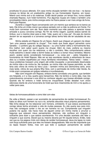 prostitutas foi pouco alterado. Em casa minha situação também não era boa – na época
morava no térreo de um prediozinho antigo na rua Comendador Queiroz, em Icaraí,
Niterói com minha avó e tia maternas. Então decidi passar um tempo fora, numa cidade
chamada Raposo, num hotel homônimo. Pus algumas roupas em malas e também uma
enciclopédia inteira, pois minha energia extra me fizera passar a ser mais amigo de livros.
Parti para Raposo.
Durante a viagem fiquei conversando com um menino que sentava-se no banco ao
lado. Ele tinha um irmão menor que estava sentado com a mãe na poltrona em frente. Foi
muito bom conversar com ele. Num dado momento sua mãe passou a apreciar nossa
amizade e puxou conversa comigo. No fim de minha viagem, quando estava saindo do
ônibus, ouvi o menino dizer para a mãe: “mãe, quero ver o meu pai”. Os pais do menino
deviam ter se separado e a conversa comigo talvez tenha feito ele ter saudades de seu
pai.
Minha estadia em Raposo foi um fiasco. Assim que cheguei um garçom me disse:
“tem uma pessoa querendo te chupar”. Tive medo que fosse algum pervertido como
Geraldo – o porteiro gay do colégio Itapuca – ou uma mulher velha e horrivelmente feia.
Era melhor nem saber quem queria me chupar. Além do mais, preferia eu mesmo
escolher com quem iria me relacionar, e não o contrário. Meu comportamento estava
muito estranho e decidi voltar a dormir todas as noites e a tomar meus remédios. Mesmo
assim, acabei sendo considerado homossexual – ou coisa pior – pelos hóspedes e
funcionários do Hotel Raposo. Não sei se isso aconteceu devido a estranheza de meus
atos ou a boatos espalhados por meus familiares intrometidos. Talvez todos – todos –
meus problemas tivessem uma origem até então insuspeita: a perversidade dissimulada
de minha mãe e de minha tia. Na verdade, se minha mãe não tivesse permitido, eu não
teria sido vítima de minha tia Vera Lúcia – também minha avó Dermontina seria, anos
mais tarde, vítima de sua própria filha Vera, com a permissão de minha mãe Vanda. As
irmãs eram comparsas em golpes nefastos e inconfessáveis.
Não comi ninguém em Raposo, embora tenha convidado uma garota, que também
era hóspede, a ir a meu quarto para transarmos. Não me lembro o nome dela, mas nós
costumávamos conversar e era difícil eu conhecer alguém que tivesse afinidade comigo.
Quando ela foi embora o hotel tornou-se insuportável. Então desabei num choro
silencioso diante de uma funcionária do hotel que teve misericórdia de mim e me ajudou a
voltar para casa.
***
Ideias de homossexualidade e como lidei com elas
De volta a Niterói, passei a ser acometido de pensamentos de caráter homossexual. Eu
batia os olhos num homem na rua e ria, achando absurdos meus próprios pensamentos.
Não tinha desejo de me relacionar com homens, entretanto. O que estava acontecendo
comigo talvez tenha arruinado a vida de muitas pessoas. Eu não queria isso para mim,
mas não conseguia conter o riso ao ver homens na rua. Compreendia que ninguém
poderia me ajudar, não havia meio de alguém entrar em minha mente e arrumar a
bagunça que estavam meus pensamentos. Ademais, não confiava em ninguém o
suficiente para dizer o que estava acontecendo. Foi uma decisão acertada não falar a
ninguém o que ocorria. Decidi que eu mesmo deveria por fim àquela tortura. Então, toda
vez que eu me pegava rindo com ideias de caráter homossexual, dava-me tapas no rosto
com força suficiente para que eles me fossem desagradáveis. Não era tão importante que
os tapas fossem fortes, mas sim que todo e qualquer pensamento de caráter
Eric Campos Bastos Guedes 38 O Povo Cego e as Farsas do Poder
 