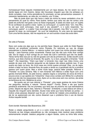 homossexual fosse seguido imediatamente por um tapa desses. Ao me verem na rua
dando tapas em mim mesmo, talvez não houvesse ninguém que não me achasse um
doido completo, mas minha persistência foi premiada: os tais pensamentos cessaram. E
cessaram rapidamente, ao cabo de, no máximo, uns 15 dias.
Não se pode dizer que não havia o dedo de minha tia nesse verdadeiro vírus de
pensamento do qual fui vítima. Para ilustrar, lembro que certa vez ela me contou uma
piada de profundo mal gosto como se fosse engraçada. A piada era dizer que um sujeito
foi se confessar ao padre e dizia: “padre, eu comunguei”, e o padre dizia: “sim, meu filho,
eu sei que você comungou, mas qual é seu pecado?”, e o outro respondia: “eu
comunguei, padre!”, e o padre “mas comungar não é pecado, meu filho” e o outro: “meu
pecado foi esse: eu comiunguei!”. Ao ouvir tal indecência, fiz uma cara de reprovação.
Com uma família dessas, não me espanta ter um avô suicida e duas tias-avós idem.
***
De volta à Floresta
Sexo com putas era algo que eu me permitia fazer. Depois que voltei do Hotel Raposo
retornei ao prostíbulo conhecido como Floresta. Eu retornara ao uso de drogas
psiquiátricas e chamei Márcia – a mesma mulher com quem tive minha primeira relação
sexual – para ficarmos juntos novamente. Parece que ela não quis muito ficar comigo
não. Ela se negou a ficar comigo de um modo tão sutil e carinhoso que não me abalei.
Talvez tenha feito isso por eu não ter gozado com ela da primeira vez. Então escolhi outra
menina, que dizia chamar-se Amanda. No quarto, nu e duro, perguntei a Amanda: “Você
beija?”. Ela respondeu: “Claro que beijo” e tomando meu vigor nas mãos iniciou uma
sessão de sexo oral. Quando perguntei se ela beijava não estava pedindo isso. O que
queria era beijo na boca. No início essa era minha queixa principal. Elas, via de regra,
evitam o beijo na boca. Amanda ficou de quatro e tendo eu a penetrado ela foi a primeira
pessoa com quem gozei. Mas a achei muito larga, parecia faltar pressão. Retornei a
“Floresta” na outra semana. Não vi nem Amanda nem Márcia e então fiquei com uma
garota chamada Mirtes, de pele branca, cabelos negros e compridos de cerca de trinta e
poucos anos e cujo apelido era “indiazinha”. Esse único contato com Mirtes foi o suficiente
para que ela não me esquecesse mais. Após um ou dois anos sem nos vermos, ela ainda
se lembrava de mim. Mistérios do amor.
Na quarta vez em que retornei a “Floresta”, uma negra gostosa de nome Zuleica
me perguntou decidida e natural: “Vamos trepar?” Fomos. Disse a ela que queria
penetrá-la analmente. Ela me prometeu que faria isso da próxima vez que estivéssemos
juntos. Depois de alguns dias, retornei à “Floresta”. Entretanto, a casa estava em obras e
naquele dia ninguém seria atendido. Soube mais tarde que havia fechado as portas – o
motivo umas pessoas disseram que foi por um cliente ter matado uma prostituta lá, por
ele ter se apaixonado por ela; outros disseram que o problema fora o uso de tóxicos
ilícitos naquele bordel.
***
Outro bordel: Alameda São Boaventura, 250
Rodei a cidade perguntando a um e a outro onde havia uma sauna com meninas.
Tomando as tais drogas psiquiátricas eu não conseguia mais resolver esse problema
extremamente simples: bastava perguntar a algum taxista, como eu tinha feito antes.
Eric Campos Bastos Guedes 39 O Povo Cego e as Farsas do Poder
 