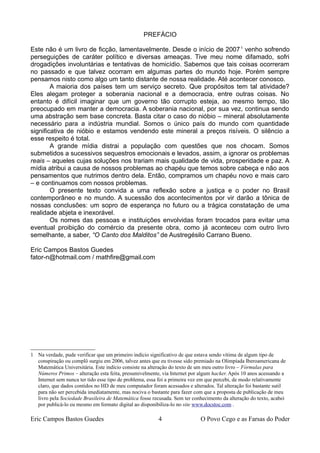 PREFÁCIO
Este não é um livro de ficção, lamentavelmente. Desde o início de 20071
venho sofrendo
perseguições de caráter político e diversas ameaças. Tive meu nome difamado, sofri
drogadições involuntárias e tentativas de homicídio. Sabemos que tais coisas ocorreram
no passado e que talvez ocorram em algumas partes do mundo hoje. Porém sempre
pensamos nisto como algo um tanto distante de nossa realidade. Até acontecer conosco.
A maioria dos países tem um serviço secreto. Que propósitos tem tal atividade?
Eles alegam proteger a soberania nacional e a democracia, entre outras coisas. No
entanto é difícil imaginar que um governo tão corrupto esteja, ao mesmo tempo, tão
preocupado em manter a democracia. A soberania nacional, por sua vez, continua sendo
uma abstração sem base concreta. Basta citar o caso do nióbio – mineral absolutamente
necessário para a indústria mundial. Somos o único país do mundo com quantidade
significativa de nióbio e estamos vendendo este mineral a preços risíveis. O silêncio a
esse respeito é total.
A grande mídia distrai a população com questões que nos chocam. Somos
submetidos a sucessivos sequestros emocionais e levados, assim, a ignorar os problemas
reais – aqueles cujas soluções nos trariam mais qualidade de vida, prosperidade e paz. A
mídia atribui a causa de nossos problemas ao chapéu que temos sobre cabeça e não aos
pensamentos que nutrimos dentro dela. Então, compramos um chapéu novo e mais caro
– e continuamos com nossos problemas.
O presente texto convida a uma reflexão sobre a justiça e o poder no Brasil
contemporâneo e no mundo. A sucessão dos acontecimentos por vir darão a tônica de
nossas conclusões: um sopro de esperança no futuro ou a trágica constatação de uma
realidade abjeta e inexorável.
Os nomes das pessoas e instituições envolvidas foram trocados para evitar uma
eventual proibição do comércio da presente obra, como já aconteceu com outro livro
semelhante, a saber, “O Canto dos Malditos” de Austregésilo Carrano Bueno.
Eric Campos Bastos Guedes
fator-n@hotmail.com / mathfire@gmail.com
1 Na verdade, pude verificar que um primeiro indício significativo de que estava sendo vítima de algum tipo de
conspiração ou complô surgiu em 2006, talvez antes que eu tivesse sido premiado na Olimpíada Iberoamericana de
Matemática Universitária. Este indício consiste na alteração do texto de um meu outro livro – Fórmulas para
Números Primos – alteração esta feita, presumivelmente, via Internet por algum hacker. Após 10 anos acessando a
Internet sem nunca ter tido esse tipo de problema, essa foi a primeira vez em que percebi, de modo relativamente
claro, que dados contidos no HD de meu computador foram acessados e alterados. Tal alteração foi bastante sutil
para não ser percebida imediatamente, mas nociva o bastante para fazer com que a proposta de publicação de meu
livro pela Sociedade Brasileira de Matemática fosse recusada. Sem ter conhecimento da alteração do texto, acabei
por publicá-lo eu mesmo em formato digital ao disponibiliza-lo no site www.docstoc.com .
Eric Campos Bastos Guedes 4 O Povo Cego e as Farsas do Poder
 